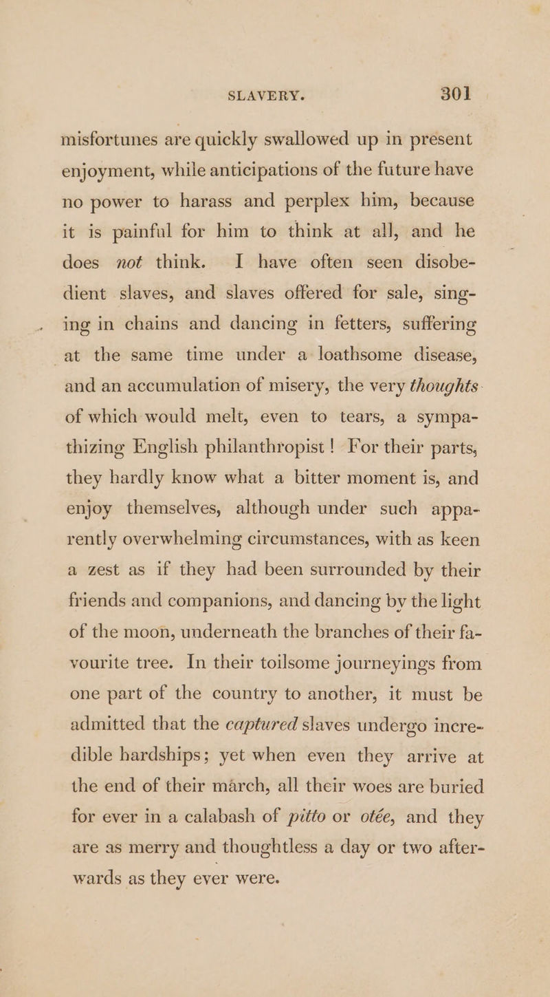 misfortunes are quickly swallowed up in present enjoyment, while anticipations of the future have no power to harass and perplex him, because it is painful for him to think at all, and he does not think. I have often seen disobe- dient slaves, and slaves offered for sale, sing- ing in chains and dancing in fetters, suffering at the same time under a loathsome disease, and an accumulation of misery, the very thoughts. of which would melt, even to tears, a sympa- thizing English philanthropist ! For their parts, they hardly know what a bitter moment is, and enjoy themselves, although under such appa- rently overwhelming circumstances, with as keen a zest as if they had been surrounded by their friends and companions, and dancing by the light of the moon, underneath the branches of their fa- vourite tree. In their toilsome journeyings from one part of the country to another, it must be admitted that the captured slaves undergo incre- dible hardships; yet when even they arrive at the end of their march, all their woes are buried for ever in a calabash of pitto or otée, and they are as merry and thoughtless a day or two after- wards as they ever were.