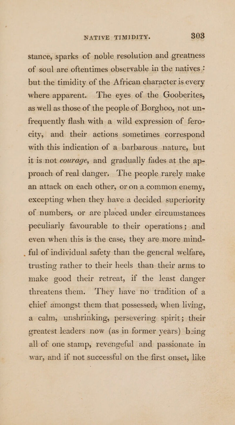 stance, sparks of noble resolution and greatness of soul are oftentimes observable in the natives : but the timidity of the African character is every where apparent. The eyes of the Gooberites, as well as those of the people of Borghoo, not un- frequently flash with a wild expression of fero- city, and their actions sometimes correspond with this indication of a barbarous nature, but it is not courage, and gradually fades at the ap- proach of real danger. The people rarely make an attack on each other, or on a common enemy, excepting when they have a decided. superiority of numbers, or are placed under circumstances peculiarly favourable to their operations; and even when this is the case, they are more mind- . ful of individual safety than the general welfare, trusting rather to their heels than their arms to make good their retreat, if the least danger threatens them. ‘They have no tradition of a chief amongst them that possessed, when living, a calm, unshrinking, persevering spirit; their greatest leaders now (as in former years) bzing all of one stamp, revengeful and passionate in war, and if not successful on the first onset, like
