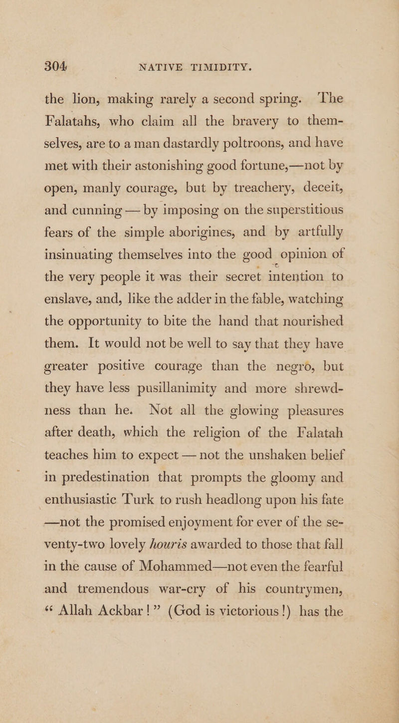 the lion, making rarely a second spring. The Falatahs, who claim all the bravery to them- selves, are to a man dastardly poltroons, and have met with their astonishing good fortune,—not by open, manly courage, but by treachery, deceit, and cunning — by imposing on the superstitious fears of the simple aborigines, and by artfully insinuating themselves into the good opinion of the very people it was their secret intention to enslave, and, like the adder in the fable, watching the opportunity to bite the hand that nourished them. It would not be well to say that they have greater positive courage than the negro, but they have less pusillanimity and more shrewd- ness than he. Not all the glowing pleasures after death, which the religion of the Falatah teaches him to expect — not the unshaken belief in predestination that prompts the gloomy and enthusiastic ‘Turk to rush headlong upon his fate —not the promised enjoyment for ever of the se- venty-two lovely houris awarded to those that fall in the cause of Mohammed—not even the fearful and tremendous war-cry of his countrymen, “© Allah Ackbar!” (God is victorious!) has the