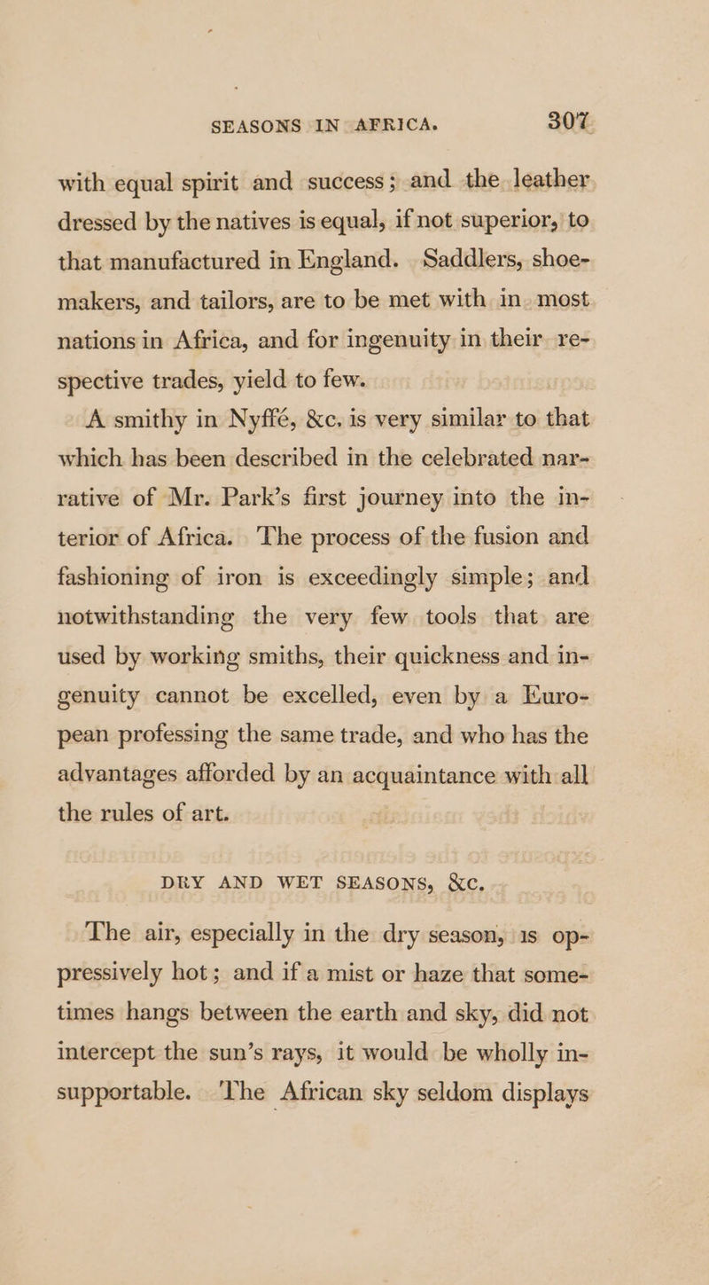 with equal spirit and success ; and the leather dressed by the natives is equal, if not superior, to that manufactured in England. Saddlers, shoe- makers, and tailors, are to be met with in. most nations in Africa, and for ingenuity in their. re- spective trades, yield to few. A smithy in Nyffé, &amp;c. is very similar to that which has been described in the celebrated nar- rative of Mr. Park’s first journey into the in- terior of Africa. The process of the fusion and fashioning of iron is exceedingly simple; and notwithstanding the very few tools that are used by working smiths, their quickness and in- genuity cannot be excelled, even by a Kuro- pean professing the same trade, and who has the advantages afforded by an >: Amp with all the rules of art. DRY AND WET SEAsSons, &amp;c. The air, especially in the dry season, 1s op- pressively hot; and if a mist or haze that some- times hangs between the earth and sky, did not intercept the sun’s rays, it would be wholly in- supportable. ‘The African sky seldom displays