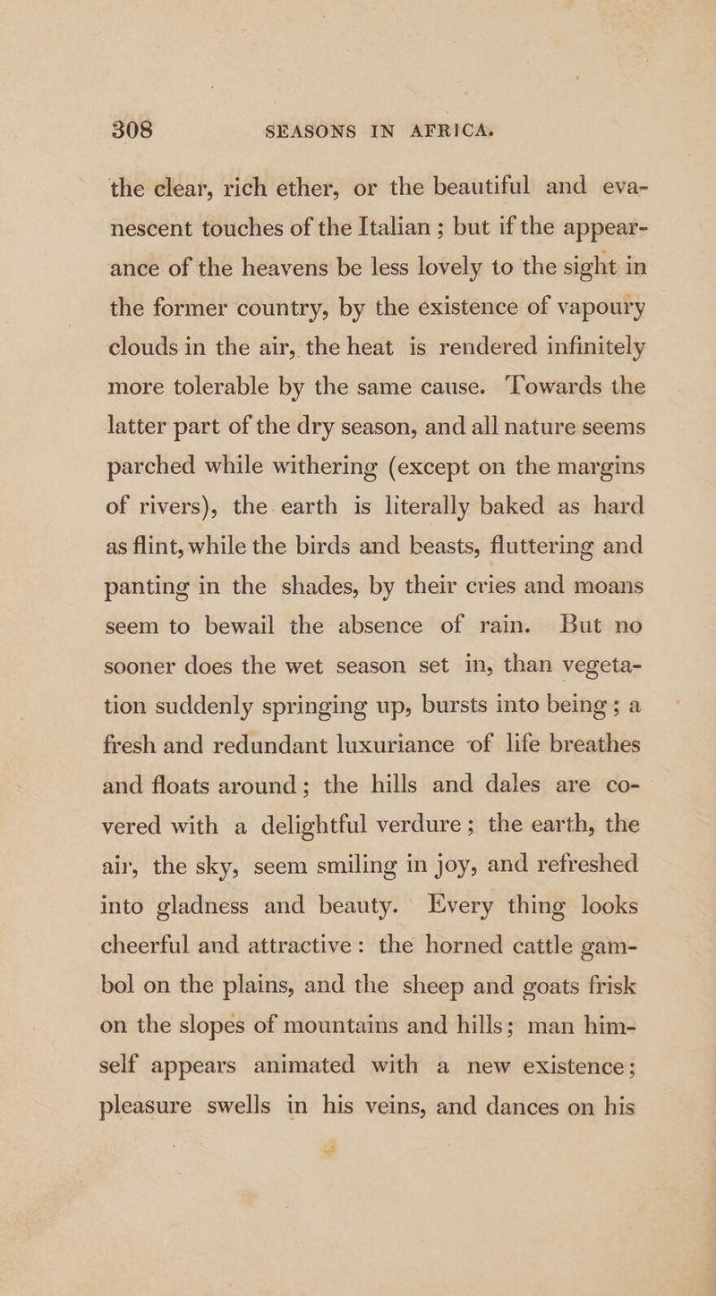 the clear, rich ether, or the beautiful and eva- nescent touches of the Italian ; but if the appear- ance of the heavens be less lovely to the sight in the former country, by the existence of vapoury clouds in the air, the heat is rendered infinitely more tolerable by the same cause. Towards the latter part of the dry season, and all nature seems parched while withering (except on the margins of rivers), the earth is literally baked as hard as flint, while the birds and beasts, fluttering and panting in the shades, by their cries and moans seem to bewail the absence of rain. But no sooner does the wet season set in, than vegeta- tion suddenly springing up, bursts into being; a fresh and redundant luxuriance of life breathes and floats around; the hills and dales are co- vered with a delightful verdure ; the earth, the air, the sky, seem smiling in joy, and refreshed into gladness and beauty. Every thing looks cheerful and attractive: the horned cattle gam- bol on the plains, and the sheep and goats frisk on the slopes of mountains and hills; man him- self appears animated with a new existence; pleasure swells in his veins, and dances on his “