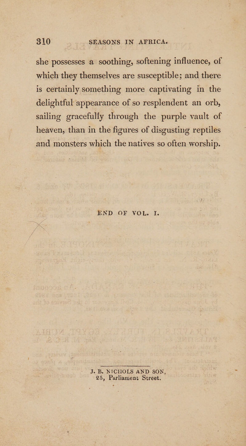 she possesses a soothing, softening influence, of which they themselves are susceptible; and there is certainly something more captivating in the delightful appearance of so resplendent an orb, sailing gracefully through the purple vault of heaven, than in the figures of disgusting reptiles and monsters which the natives so often worship. END OF VOL. I. J. B. NICHOLS AND SON, 25, Parliament Street.