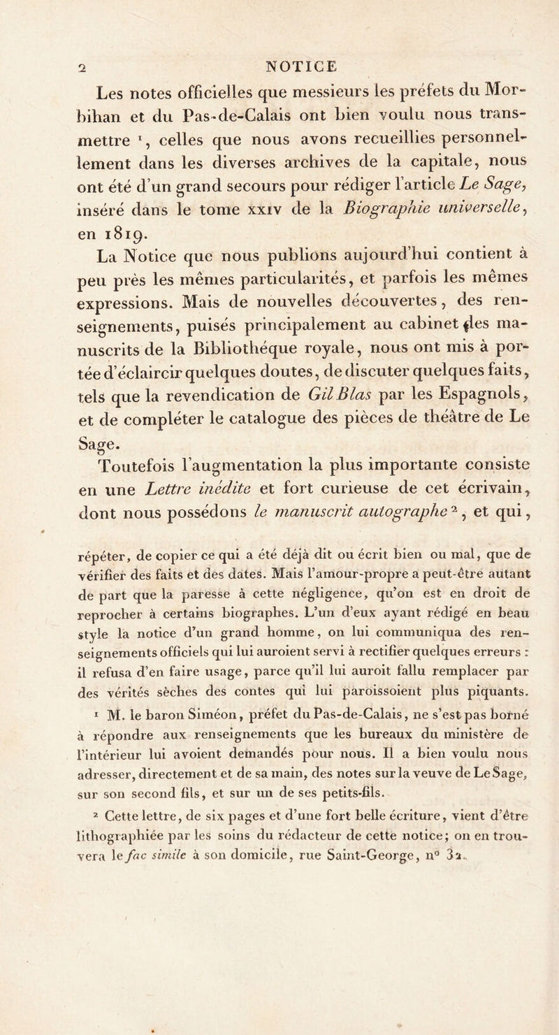 Les notes officielles que messieurs les préfets du Mor- bihan et du Pas-de-Calais ont bien voulu nous trans- mettre % celles que nous avons recueillies personnel- lement dans les diverses archives de la capitale, nous ont été d’un grand secours pour rédiger l’article Le Sage, inséré dans le tome xxiv de la Biographie universelle, en 1819. La Notice que nous publions aujourd’hui contient à peu près les mêmes particularités, et parfois les mêmes expressions. Mais de nouvelles découvertes, des ren- seignements, puisés principalement au cabinet {les ma- nuscrits de la Bibliothèque royale, nous ont mis à por- tée d’éclaircir quelques doutes, de discuter quelques faits, tels que la revendication de GU B las par les Espagnols, et de compléter le catalogue des pièces de théâtre de Le Sage. Toutefois l’augmentation la plus importante consiste en une Lettre inédite et fort curieuse de cet écrivain, dont nous possédons le manuscrit auto graphe ^, et qui, répéter, de copier ce qui a été déjà dit ou écrit bien ou mal, que de vérifier des faits et des dates. Mais l’amour-propre a peut-être autant de part que la paresse à cette négligence, qu’on est en droit de reprocher à certains biographes. L’un d’eux ayant rédigé en beau style la notice d’un grand homme, on lui communiqua des ren- seignements officiels qui lui auroient servi à rectifier quelques erreurs : il refusa d’en faire usage, parce qu’il lui auroit fallu remplacer par des vérités sèches des contes qui lui paroissoient plus piquants. 1 M. le baron Siméon, préfet du Pas-de-Calais, ne s’est pas borné à répondre aux renseignements que les bureaux du ministère de l’intérieur lui avoient demandés pour nous. Il a bien voulu nous adresser, directement et de sa main, des notes sur la veuve de LeSage, sur son second fils, et sur un de ses petits-fils. 2 Cette lettre, de six pages et d’une fort belle écriture, vient d’être lithographiée par les soins du rédacteur de cette notice; on en trou- vera lefac simile à son domicile, rue Saint-George, n° 3a.