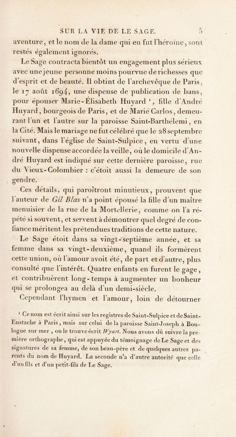 aventure, et le nom de la dame qui en fut l’héroïne, sont restés également ignorés. Le Sage contracta bientôt un engagement plus sérieux avec une jeune personne moins pourvue derichesses que d esprit et de beauté. Il obtint de l’archevêque de Paris, le 17 août 1694? une dispense de publication de bans, r pour épouser Marie-Elisabeth Huyard 1, fdle d’André Huyard, bourgeois de Paris, et de Marie Carlos, demeu- rant l’un et l’autre sur la paroisse Saint-Barthélemi, en la Cité. Mais le mariage ne fut célébré que le 28 septembre suivant, dans l’église de Saint-Sulpice, en vertu d’une nouvelle dispense accordée la veille, où le domicile d’An- dré Huyard est indiqué sur cette dernière paroisse, rue du Vieux-Colombier : c’étoit aussi la demeure de son gendre. Ces détails, qui paroîtront minutieux, prouvent que 1 auteur de Gil Blas n’a point épousé la fille d’un maître menuisier de la rue de la Mortellerie, comme on l’a ré- pété si souvent, et servent à démontrer quel degré de con- fiance méritent les prétendues traditions de cette nature. Le Sage étoit dans sa vingt-septième année, et sa femme dans sa vingt-deuxième, quand ils formèrent cette union, où l’amour avoit été, de part et d’autre, plus consulté que l’intérêt. Quatre enfants en furent le gage, et contribuèrent long-temps à augmenter un bonheur qui se prolongea au delà d’un demi-siècle. Cependant l’hymen et l’amour, loin de détourner 1 Ce nom est écrit ainsi sur les registres de Saint-Sulpice et de Saint- Eustache à Paris , mais sur celui de la paroisse Saint-Joseph à Bou- logne sur mer , 011 le trouve écrit JVjart. Nous avons dû suivre la pre- mière orthographe, qui est appuyée du témoignage de Le Sage et des signatures de sa femme, de son beau-père et de quelques autres pa- rents du nom de Huyard. La seconde n’a d’autre autorité que celle d’un fils et d’un petit-fils de Le Sage.