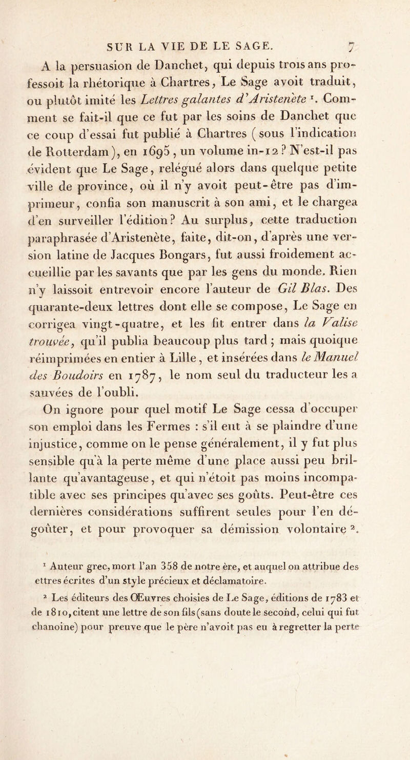 F*v J SUR LA VIE DE LE SAGE. À la persuasion de Danchet, qui depuis trois ans pro- fessoit la rhétorique à Chartres, Le Sage ayoit traduit, ou plutôt imité les Lettres galantes cTAristenete r. Com- ment se fait-il que ce fut par les soins de Dancliet que ce coup d’essai fut publié à Chartres ( sous l’indication de Rotterdam), en 1695 , un volume in-12 ? N’est-il pas évident que Le Sage, relégué alors dans quelque petite ville de province, où il n’y avoit peut-être pas d’im- primeur, confia son manuscrit à son ami, et le chargea d’en surveiller l’édition? Au surplus, cette traduction paraphrasée d’Àristenète, faite, dit-on, d’après une ver- sion latine de Jacques Bongars, fut aussi froidement ac- cueillie parles savants que par les gens du monde. Rien n’y laissoit entrevoir encore l’auteur de Gil Blas. Des quarante-deux lettres dont elle se compose, Le Sage en corrigea vingt-quatre, et les fit entrer dans la Valise trouvée, qu’il publia beaucoup plus tard; mais quoique réimprimées en entier à Lille, et insérées dans le Manuel des Boudoirs en 1787, le nom seul du traducteur les a sauvées de l’oubli. On ignore pour quel motif Le Sage cessa d occuper son emploi dans les Fermes : s’il eut à se plaindre d’une injustice, comme on le pense généralement, il y fut plus sensible qu à la perte même d’une place aussi peu bril- lante qu’avantageuse, et qui n’étoit pas moins incompa- tible avec ses principes qu’avec ses goûts. Peut-être ces dernières considérations suffirent seules pour l’en dé- goûter, et pour provoquer sa démission volontaire1 2. 1 Auteur grec, mort l’an 358 de notre ère, et auquel on attribue des ettres écrites d’un style précieux et déclamatoire. 2 Les éditeurs des Œuvres choisies de Le Sage, éditions de iy83 et de i8io,citent une lettre de son fils (sans doute le second, celui qui fut chanoine) pour preuve que le père n’avoit pas eu à regretter la perte