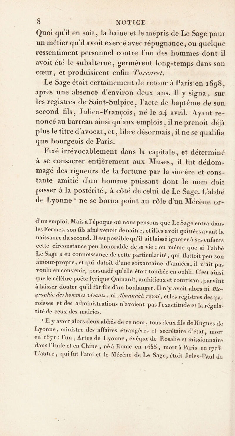 Qupi qu’il en soit, la haine et le mépris de Le Sage pour un métier qu’il avoit exercé avec répugnance, ou quelque ressentiment personnel contre l’un des hommes dont il avoit été le subalterne, germèrent long-temps dans son cœur, et produisirent enfin Turcaret. Le Sage étoit certainement de retour à Paris en 1698, après une absence d’environ deux ans. IJ y signa, sur les registres de Saint-Sulpice, l’acte de baptême de son second fils, Julien-François, né le 24 avril. Ayant re- noncé au barreau ainsi qu’aux emplois, il ne prenoit déjà plus le titre d’avocat, et, libre désormais, il ne se qualifia que bourgeois de Paris. Fixé irrévocablement dans la capitale, et déterminé à se consacrer entièrement aux Muses, il fut dédom- magé des rigueurs de la fortune par la sincère et cons- tante amitié d’un homme puissant dont le nom doit passer à la postérité, à côté de celui de Le Sage. L’abbé de Lyonne 5 ne se borna point au rôle d’un Mécène or- d’un emploi. Mais à l’époque où nous pensons que LeSage entra dans les Fermes, son fils aîné venoit de naître, et il les avoit quittées avant la naissance du second. Il est possible qu’il ait laissé ignorer à ses enfants cette circonstance peu honorable de sa vie ; ou meme que si l’abbé Le Sage a eu connoissance de cette particularité, qui flattoit peu son amour-propre, et qui datoit d’une soixantaine d’années, il n’ait pas voulu en convenir, persuadé quelle étoit tombée en oubli. C’est ainsi que le célèbre poète lyrique Quinault, ambitieux et courtisan , parvint à laisser douter qu’il fût fils d’un boulanger. Il n’y avoit alors ni Bio- graphie des hommes 'vivants , ni Almanach royal, et les registres des pa- roisses et des administrations n avoient pas l’exactitude et la régula- rité de ceux des mairies. 1 II y avoit alors deux abbés de ce nom, tous deux fils de Hugues de Lyonne, ministre des affaires étrangères et secrétaire d’état, mort en 1671 : l’un , Artus de Lyonne, évêque de Rosalie et missionnaire dans l’Inde et en Chine , né à Rome en i655 , mort à Paris en iyr3. I. autre, qui fut l’ami et le Mécène de Le Sage, étoit Jules-Paul de