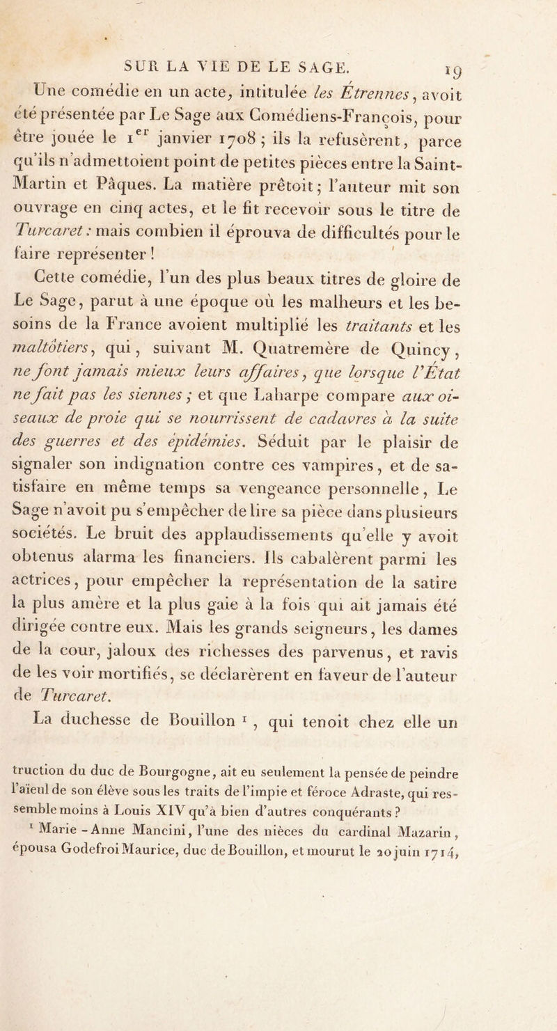 Une comédie en un acte, intitulée les Être fines, avoit été présentée par Le Sage aux Comédiens-François, pour être jouée le ier janvier 1708; ils la refusèrent, parce qu’ils n admettaient point de petites pièces entre la Saint- Martin et Pâques. La matière prêtait; l’auteur mit son ouvrage en cinq actes, et le fit recevoir sous le titre de Turcaret : mais combien il éprouva de difficultés pour le faire représenter ! Cette comédie, l’un des plus beaux titres de gloire de Le Sage, parut à une époque où les malheurs et les be- soins de la France avoient multiplié les traitants et les maltôtiers, qui, suivant M. Quatremère de Quincy , ne font jamais mieux leurs affaires, que lorsque VÉ'tat ne fait pas les siennes ; et que Laharpe compare aux oi- seaux de proie qui se nourrissent de cadavres a la suite des guerres et des épidémies. Séduit par le plaisir de signaler son indignation contre ces vampires, et de sa- tisfaire en même temps sa vengeance personnelle, Le Sage n’avoit pu s’empêcher déliré sa pièce dans plusieurs sociétés. Le bruit des applaudissements qu elle y avoit obtenus alarma les financiers. Ils cabalèrent parmi les actrices, pour empêcher la représentation de la satire la plus amère et la plus gaie à la fois qui ait jamais été dirigée contre eux. Mais les grands seigneurs, les dames de la cour, jaloux des richesses des parvenus, et ravis de les voir mortifiés, se déclarèrent en faveur de l’auteur de Turcaret. La duchesse de Bouillon 1 , qui tenoit chez elle un truction du duc de Bourgogne, ait eu seulement la pensée de peindre l’aïeul de son élève sous les traits de l’impie et féroce Adraste, qui res- semble moins à Louis XIV qu’à bien d’autres conquérants? 1 Marie - Anne Mancini, l’une des nièces du cardinal Mazarin , épousa Godefroi Maurice, duc de Bouillon, et mourut le 20 juin 1714»