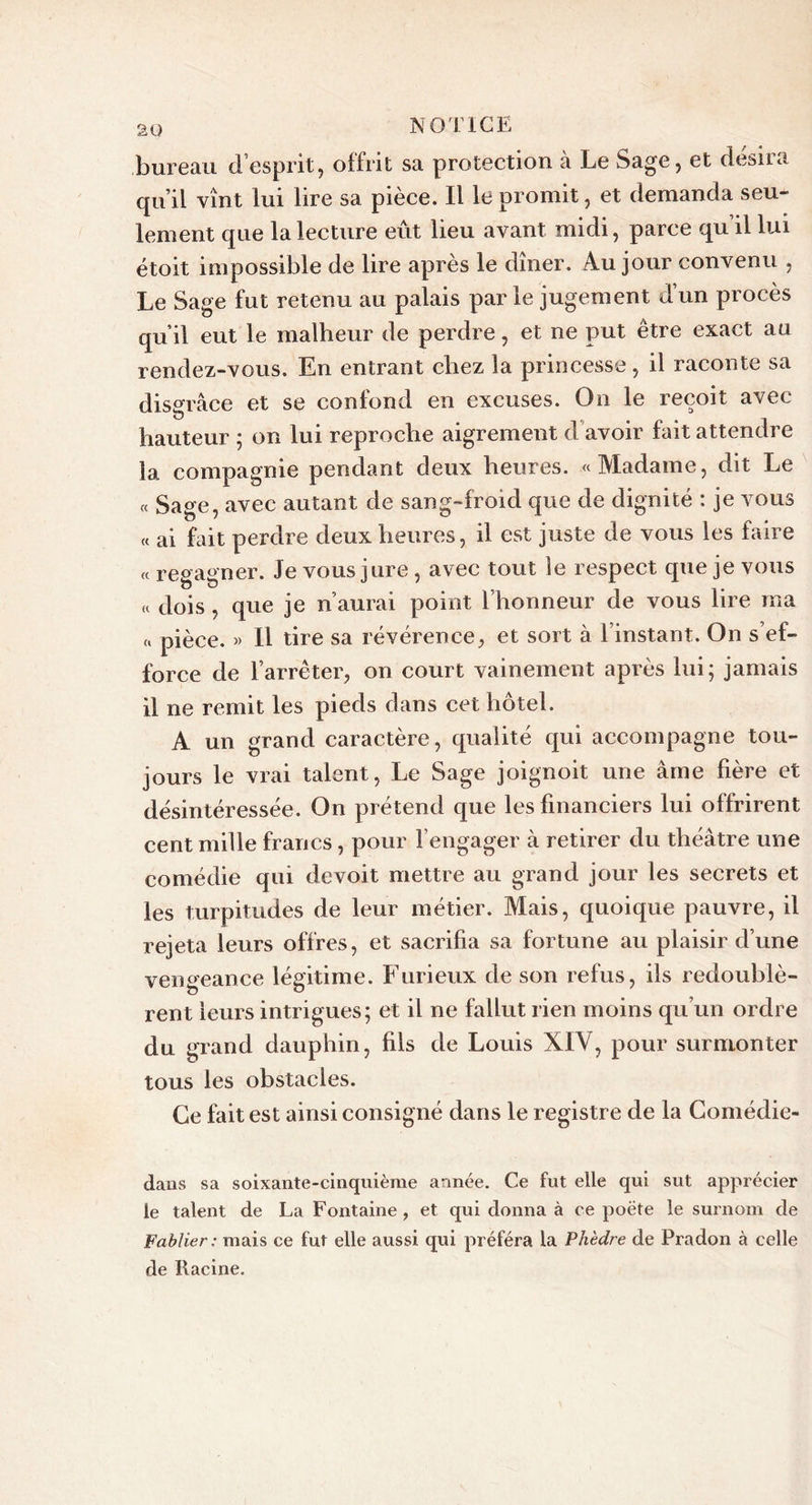 bureau d’esprit, offrit sa protection à Le Sage, et désira qu’il vînt lui lire sa pièce. Il le promit, et demanda seu- lement que la lecture eût lieu avant midi, parce qu’il lui étoit impossible de lire après le dîner. Au jour convenu , Le Sage fut retenu au palais parle jugement dun procès qu’il eut le malheur de perdre, et ne put être exact au rendez-vous. En entrant chez la princesse, il raconte sa disgrâce et se confond en excuses. On le reçoit avec hauteur ; on lui reproche aigrement d avoir fait attendre la compagnie pendant deux heures. «Madame, dit Le « Sage, avec autant de sang-froid que de dignité : je vous « ai fait perdre deux heures, il est juste de vous les faire « regagner. Je vous jure , avec tout le respect que je vous « dois , que je n’aurai point l’honneur de vous lire ma « pièce. » Il tire sa révérence, et sort à l’instant. On s’ef- force de l’arrêter, on court vainement après lui; jamais il ne remit les pieds dans cet hôtel. A un grand caractère, qualité qui accompagne tou- jours le vrai talent, Le Sage joignoit une âme hère et désintéressée. On prétend que les financiers lui offrirent cent mille francs, pour l’engager à retirer du théâtre une comédie qui devoit mettre au grand jour les secrets et les turpitudes de leur métier. Mais, quoique pauvre, il rejeta leurs offres, et sacrifia sa fortune au plaisir d’une vengeance légitime. Furieux de son refus, ils redoublè- rent leurs intrigues; et il ne fallut rien moins qu’un ordre du grand dauphin, fils de Louis XIV, pour surmonter tous les obstacles. Ce fait est ainsi consigné dans le registre de la Comédie- dans sa soixante-cinquième année. Ce fut elle qui sut apprécier le talent de La Fontaine , et qui donna à ce poète le surnom de Fablier: mais ce fut elle aussi qui préféra la Phèdre de Pradon à celle de Racine.