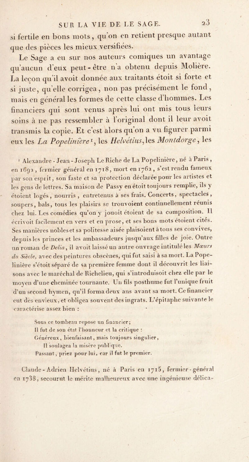 si fertile en bons mots, qu’on en retient presque autant que des pièces les mieux versifiées. Le Sage a eu sur nos auteurs comiques un avantage qu’aucun d’eux peut - être n a obtenu depuis Molière. La leçon qu il avoit donnée aux traitants étoit si forte et si juste, quelle corrigea, non pas précisément le fond, mais en général les formes de cette classe d hommes. Les O financiers qui sont venus après lui ont mis tous leurs soins à ne pas ressembler à l’original dont il leur avoit transmis la copie. Et c’est alors qu on a vu figurer parmi eux les La Popeliniere1, les Helvétius, les Montdorge, les 1 Alexandre - Jean-Joseph Le Riche de La Popelinière, né à Paris , en 1692 , fermier général en 1718, mort 0111762 , s’est rendu fameux par son esprit, son faste et sa protection déclarée pour les artistes et les gens de lettres. Sa maison de Passy en étoit toujours remplie, ils y étoient logés, nourris , entretenus à ses frais. Concerts, spectacles, soupers, bals, tous les plaisirs se trouvoient continuellement reunis chez lui. Les comédies qu’on y jouoit étoient de sa composition. U écrivoit facdementen vers et en prose, et ses bons mots etoient cites. Ses manières nobles et sa politesse aisée plaisoient à tous ses convives, depuis les princes et les ambassadeurs jusqu’aux filles de joie. Outre un roman de Délia, il avoit laissé un autre ouvrage intitulé les Mœurs du Siècle, avec des peintures obscènes, qui fut saisi à sa mort. La Pope- linière s’étoit séparé de sa première femme dont il découvrit les liai- sons avec le maréchal de Richelieu, qui s’introduisoit chez elle par le moyen d’une cheminée tournante. Un fils posthume fut l’unique fruit d’un second hymen, qu’il forma deux ans avant sa mort. Ce financier eut des envieux, et obligea souvent des ingrats. L’épitaphe suivante le caractérise assez bien : Sous ce tombeau repose un financier; Il fut de son état l’honneur et la critique : Généreux, bienfaisant, mais toujours singulier, Il soulagea la misère publique. Passant, priez pour lui, car il fut le premier. Claude - Adrien Helvétius, né «à Paris en 171 , fermier - général en 1788, secourut le mérite malheureux avec une ingénieuse délica-