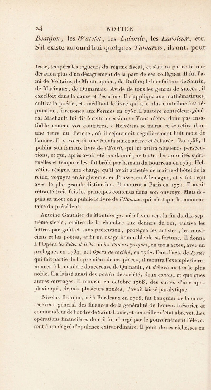 Beaujon, les Watelet, les Laborde, les Lavoisier, etc. S’il existe aujourd’hui quelques Turcarets, ils ont, pour tesse, tempéra les rigueurs du régime fiscal, et s’attira par cette mo- dération plus d’un désagrément de la part de ses collègues. Il fut l’a- mi de Voltaire, de Montesquieu, de Buffon; le bienfaiteur deSaurin, de Marivaux, de Dumarsais. Avide de tous les genres de succès , il excelloit dans la danse et l’escrime. Il s’appliqua aux mathématiques, cultiva la poésie, et, méditant le livre qui a le plus contribué à sa ré- putation , il renonça aux Fermes en iy5i. L’austère contrôleur-géné- ral Machault lui dit à cette occasion : « Vous n’êtes donc pas insa- tiable comme vos confrères. » Helvétius se maria et se retira dans une terre du Perche , où il séjournoit régulièrement huit mois de l’année. Il y exerçoit une bienfaisance active et éclairée. En 1758, il publia son fameux livre de l’Esprit, qui lui attira plusieurs persécu- tions, et qui, après avoir été condamné par toutes les autorités spiri- tuelles et temporelles, fut brûlé par la main du bourreau en 1759. Hel- vétius résigna une charge qu’il avoit achetée de maître-d’hôtel de la reine, voyagea en Angleterre, en Prusse, en Allemagne, et y fut reçu avec la plus grande distinction. Il mourut à Paris en 1771. Il avoit rétracté trois fois les principes contenus dans son ouvrage. Mais de- puis sa mort on a publié le livre de VHomme, qui n’est que le commen- taire du précédent. Antoine Gauthier de Montdorge , né à Lyon vers la fin du dix-sep- tième siècle, maître de la chambre aux deniers du roi, cultiva les lettres par goût et sans prétention, protégea les artistes , les musi- ciens et les poètes, et fit un usage honorable de sa fortune. Il donna à l’Opéra les Fêtes d’Hébé ou les Talents lyriques, en trois actes, avec un prologue, en 1789, et VOpéra de société, en 1762. Dans l’acte de Tyrtée qui fait partie de la première de ces pièces, il montra l’exemple de re- noncer à la manière doucereuse deQuinault, et s’éleva au ton le plus noble. lia laissé aussi des poésies de société, deux contes, et quelques autres ouvrages. Il mourut en octobre 1768, des suites d’une apo- plexie qui, depuis plusieurs années, l’avoit laissé paralytique. Nicolas Beaujon, né à Bordeaux en 1718, fut banquier de la cour, receveur-général des finances de la généralité de Rouen, trésorier et commandeurde l’ordredeSaint-Louis, et conseiller d’état àbrevet. Les opérations financières dont il fut chargé par le gouvernement l’élevè- rent à un degré d’opulence extraordinaire. Il jouit de ses richesses en