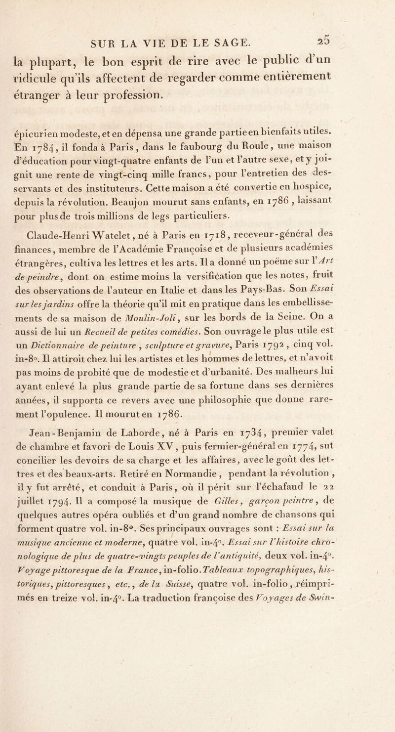 la plupart, le bon esprit de rire avec le public d un ridicule qu’ils affectent de regarder comme entièrement étranger à leur profession. épicurien modeste, et en dépensa une grande partie en bienfaits utiles. En 1784, il fonda à Paris , dans le faubourg du Roule, une maison d’éducation pour vingt-quatre enfants de l’un et l’autre sexe, et j joi- gnit une rente de vingt-cinq mille francs, pour l’entretien des des- servants et des instituteurs. Cette maison a été convertie en hospice, depuis la révolution. Beaujon mourut sans enfants, en 1786 , laissant pour plus de trois millions de legs particuliers. Claude-Henri Watelet, né à Paris en 1718, receveur-général des finances, membre de l’Académie Françoise et de plusieurs académies étrangères, cultiva les lettres et les arts. Il a donné un poème sur 1 Art de peindre, dont on estime moins la versification que les notes, fruit des observations de l’auteur en Italie et dans les Pays-Bas. Son Essai sur les jardins offre la théorie qu’il mit en pratique dans les embellisse- ments de sa maison de Moulin-Joli, sur les bords de la Seine. On a aussi de lui un Recueil de petites comédies. Son ouvrage le plus utile est un Dictionnaire de peinture , sculpture et gravure, Paris 1792 1 cinc[ vol. in-8a. Il attiroit chez lui les artistes et les hommes de lettres, et n’avoit pas moins de probité que de modestie et d’urbanité. Des malheurs lui ayant enlevé la plus grande partie de sa fortune dans ses dernières années, il supporta ce revers avec une philosophie que donne rare- ment l’opulence. Il mourut en 1786. Jean-Benjamin de Laborde, né à Paris en 1784, premier valet, de chambre et favori de Louis XV, puis fermier-général en 1774» sut concilier les devoirs de sa charge et les affaires, avec le goût des let- tres et des beaux-arts. Retiré en Normandie , pendant la révolution , il y fut arrêté, et conduit à Paris, où il périt sur l’échafaud le 22 juillet 1794* H a composé la musique de Gilles, garçon peintre, de quelques autres opéra oubliés et d’un grand nombre de chansons qui forment quatre vol. in-8°. Ses principaux ouvrages sont : Essai sur la musique ancienne et moderne, quatre vol. in-4°. Essai sur l’histoire chro- nologique de plus de quatre-vingts peuples de V antiquité, deux vol. iil-4°. Voyage pittoresque de la France, in-folio. Tableaux topographiques, his- toriques, pittoresques, etc., delà Suisse, quatre vol. in-folio, réimpri- més en treize vol. in-4°* La traduction françoise des Voyages de Swin-