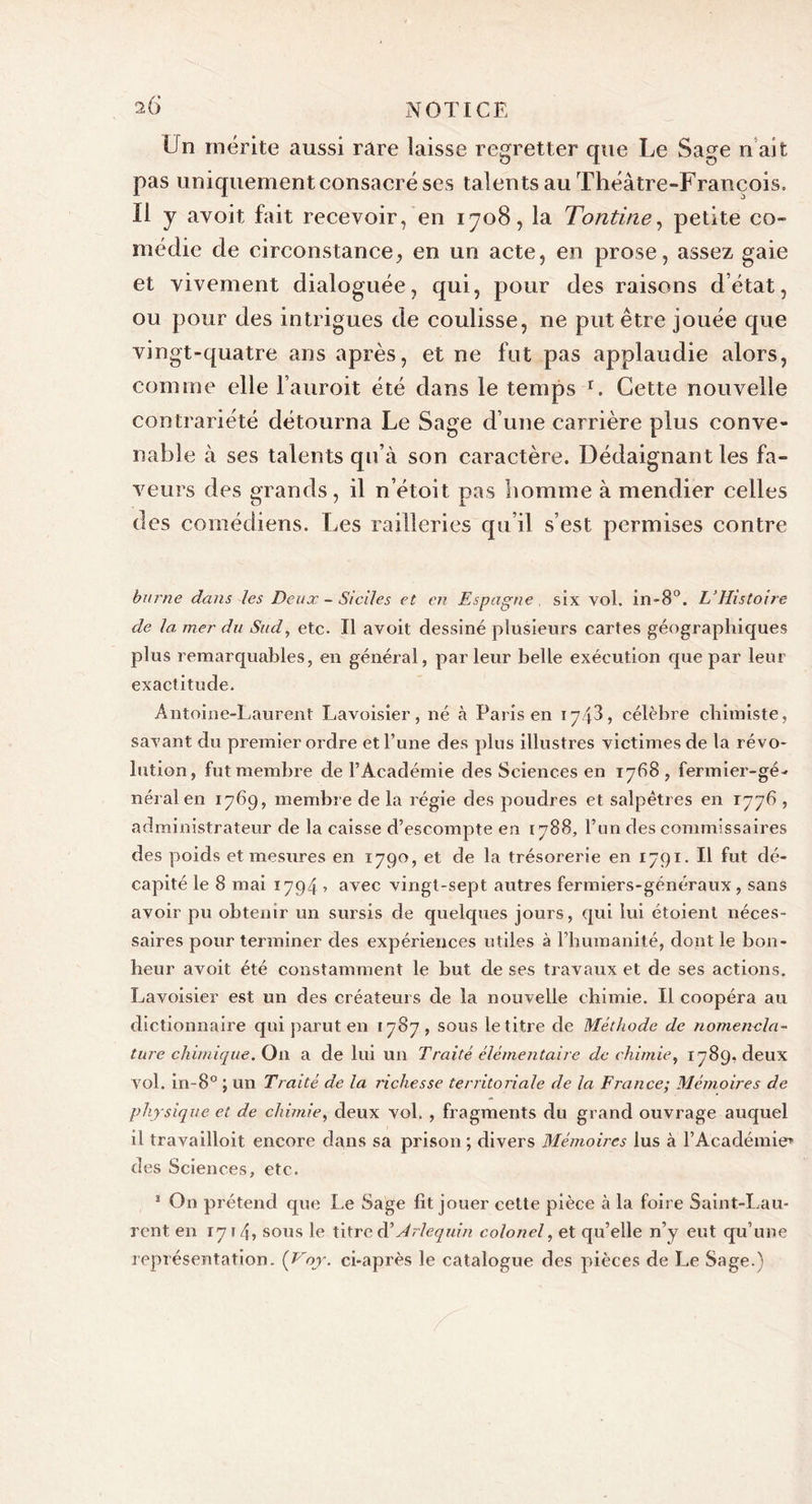 Un mérite aussi rare laisse regretter que Le Sage n ait pas uniquement consacré ses talents au Théâtre-François. Il y avoit fait recevoir, en 1708, la Tontine, petite co- médie de circonstance, en un acte, en prose, assez gaie et vivement dialoguée, qui, pour des raisons d’état, ou pour des intrigues de coulisse, ne put être jouée que vingt-quatre ans après, et ne fut pas applaudie alors, comme elle l’auroit été dans le temps r. Cette nouvelle contrariété détourna Le Sage d’une carrière plus conve- nable à ses talents qu’à son caractère. Dédaignant les fa- veurs des grands, il n’étoit pas homme à mendier celles des comédiens. Les railleries qu’il s’est permises contre hume dans les Deux - Siciles et en Espagne , six vol. in-8°. L’Histoire de la, mer du Sud, etc. Il avoit dessiné plusieurs cartes géographiques plus remarquables, en général, parleur belle exécution que par leur exactitude. Antoine-Laurent Lavoisier, né à Paris en 174L célèbre chimiste, savant du premier ordre et l’une des plus illustres victimes de la révo- lution, fut membre de l’Académie des Sciences en 1768 , fermier-gé- néral en 1769, membre de la régie des poudres et salpêtres en 1776 , administrateur de la caisse d’escompte en 1788, l’un des commissaires des poids et mesures en 1790, et de la trésorerie en 1791. Il fut dé- capité le 8 mai 1794 » avec vingt-sept autres fermiers-généraux, sans avoir pu obtenir un sursis de quelques jours, qui lui étoient néces- saires pour terminer des expériences utiles à l’humanité, dont le bon- heur avoit été constamment le but de ses travaux et de ses actions. Lavoisier est un des créateurs de la nouvelle chimie. Il coopéra au dictionnaire qui parut en 1787, sous le titre de Méthode de nomencla- ture chimique. Ou a de lui un Traité élémentaire de chimie, 1789. deux vol. in-8° ; un Traité de la richesse territoriale de la France; Mémoires de physique et de chimie, deux vol. , fragments du grand ouvrage auquel il travailloit encore dans sa prison ; divers Mémoires lus à l’Académie» des Sciences, etc. 1 On prétend que Le Sage fit jouer cette pièce à la foire Saint-Lau- rent en 1714, sous le titre dé Arlequin colonel, et qu’elle n’y eut qu’une représentation. (Voy. ci-après le catalogue des pièces de Le Sage.)