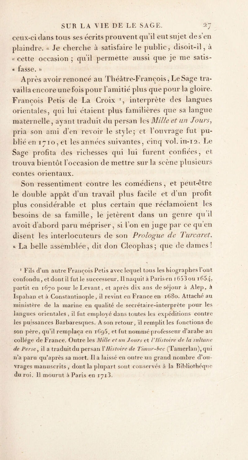 ceux-ci dans tous ses écrits prouvent qu’il eut sujet des en plaindre. « Je cherche à satislaire le public, disoit-il, à « cette occasion ; qu'il permette aussi que je me satis- « fasse. » Après avoir renoncé au Théâtre-François, LeSage tra- vailla encore une fois pour l’amitié plus que pour la gloire. François Petis de La Croix r, interprète des langues orientales, qui lui étaient plus familières que sa langue maternelle, ayant traduit du persan les Mille et un Jours, pria son ami d’en revoir le style; et l’ouvrage fut pu- blié en 1710, et les années suivantes, cinq vol. in-12. Le Sage profita des richesses qui lui lurent confiées, et trouva bientôt l occasion de mettre sur la scène plusieurs contes orientaux. Son ressentiment contre les comédiens, et peut-être le double appât d’un travail plus facile et d’un profit plus considérable et plus certain que réclamoient les besoins de sa famille, le jetèrent dans un genre qu il avoit d’abord paru mépriser, si l’on en juge par ce qu en disent les interlocuteurs de son Prologue de Turcar et. « La belle assemblée, dit don Cieopbas; que de dames ! 1 Fils d’un autre François Petis avec lequel tous les biographes l’ont confondu, et dont il fut le successeur. Il naquit à Paris en t 653 ou i654&gt; partit en 1670 pour le Levant, et après dix ans de séjour à Alep, à Ispaban et à Constantinople, il revint en France en 1680. Attaché au ministère de la marine en qualité de secrétaire-interprète pour les langues orientales , il fut employé dans toutes les expéditions contre les puissances Barbaresques. A son retour, il remplit les fonctions de son père, qu’il remplaça en 1695, et fut nommé professeur d’arabe au collège de France. Outre les Mille et un Jours et l’Histoire de la sultane de Perse, il a traduitdu persan Y Histoire de Timur-bec (Tamerlan), qui n’a paru qu’après sa mort. U a laissé en outre un grand nombre d’ou- vrages manuscrits , dont la plupart sont conservés à la Bibliothèque du roi. Il mourut à Paris en 1713.