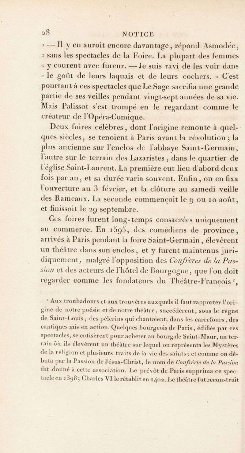 &lt;{ —Il y en auroit encore davantage, répond Asmodée, « sans les spectacles de la Foire. La plupart des femmes « y courent avec fureur. — Je suis ravi de les voir dans « le goût, de leurs laquais et de leurs cochers. » C’est pourtant à ces spectacles que Le Sage sacrifia une grande partie de ses veilles pendant vingt-sept années de sa vie. Mais Palissot s’est trompé en le regardant comme le créateur de l Opéra-Comique. Deux foires célèbres, dont l’origine remonte à quel- ques siècles, se tenoient à Paris avant la révolution ; la plus ancienne sur l’enclos de labbaye Saint - Germain, 1 autre sur le terrain des Lazaristes , dans le quartier de 1 eglise Saint-Laurent. La première eut lieu d’abord deux fois par an, et sa durée varia souvent. Enfin, on en fixa 1 ouverture au 3 février, et la clôture au samedi veille des Rameaux. La seconde commençoit le g ou io août, et finissoit le 29 septembre. Ces foires furent long-temps consacrées uniquement au commerce. En i5q5, des comédiens de province, arrivés à Paris pendant la foire Saint-Germain , élevèrent un théâtre dans son enclos, et y furent maintenus juri- diquement, malgré l’opposition des Confrères de la Pas- sion et des acteurs de l’hôtel de Bourgogne, que l’on doit regarder comme les fondateurs du Théâtre-François1, 1 Aux troubadours et aux trouvères auxquels il faut rapporter l'ori- gine de notre poésie et de notre théâtre, succédèrent, sous le règne de Saint-Louis, des pèlerins qui chantoient, dans les carrefours, des cantiques mis en action. Quelques bourgeois de Paris , édifiés par ces spectacles, se cotisèrent pour acheter au bourg de Saint-Maur, un ter- rain où ils élevèrent un théâtre sur lequel on représenta les Mystères de la religion et plusieurs traits de la vie des saints ; et comme on dé- buta par la Passion de Jésus-Christ, le nom de Confrérie de la Passion lut donne à cette association. Le prévôt de Paris supprima ce spec- tacle en 1098 ; Charles VI le rétablit en 1402. Le théâtre fut reconstruit