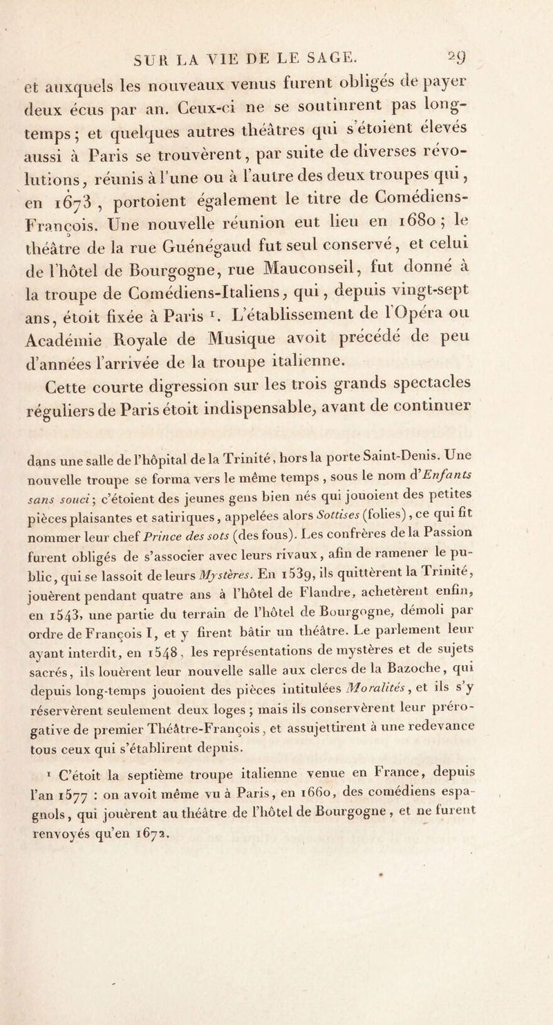 et auxquels les nouveaux venus furent obliges de payer deux écus par an. Ceux-ci ne se soutinrent pas long- temps 5 et quelques autres théâtres qui s étoient élevés aussi à Paris se trouvèrent, par suite de diverses 1 évo- lutions, réunis à 1 une ou a 1 autre des deux troupes qui, en 1673 , portoient egalement le titre de Comédiens- François. Une nouvelle reunion eut lieu en 16805 le théâtre de la me Guénégaud fut seul conservé, et celui de l’hôtel de Bourgogne, rue Mauconseil, lut donné à la troupe de Comédiens-Italiens, qui, depuis vingt-sept ans, étoit fixée à Paris r. L’établissement de 1 Opéra ou Académie Royale de Musique avoit précédé de peu d’années l’arrivée de la troupe italienne. Cette courte digression sur les trois grands spectacles réguliers de Paris étoit indispensable, avant de continuer dans une salle de l’hôpital de la Trinité, hors la porte Saint-Denis. Une nouvelle troupe se forma vers le même temps , sous le nom d Enfants sans souci; c’étoient des jeunes gens bien nés qui jouoient des petites pièces plaisantes et satiriques, appelées alors Sottises (tolies), ce qui fît nommer leur chef Prince des sots (des fous). Les confrères de la Passion furent obligés de s’associer avec leurs rivaux, afin de ramener le pu- blic , qui se lassoit de leurs Mystères. En 153q, ils quittèrent la Trinité, jouèrent pendant quatre ans à l’hôtel de Flandre, achetèrent enfin, en 1543, une partie du terrain de l’hotel de Bourgogne, démoli pai ordre de François I, et y firent bâtir un théâtre. Le parlement leur ayant interdit, en i548&gt; les représentations de mystères et de sujets sacrés, ils louèrent leur nouvelle salle aux clercs de la Bazoehe, qui depuis long-temps jouoient des pièces intitulées Moralités, et ils s y réservèrent seulement deux loges ; mais ils conservèrent leur préro- gative de premier Théâtre-François, et assujettirent à une redevance tous ceux qui s’établirent depuis. 1 C’étoit la septième troupe italienne venue en France, depuis l’an 1577 : on a voit même vu à Paris, en 1660, des comédiens espa- gnols, qui jouèrent au théâtre de l’hôtel de Bourgogne , et ne furent renvoyés qu’en 1672.