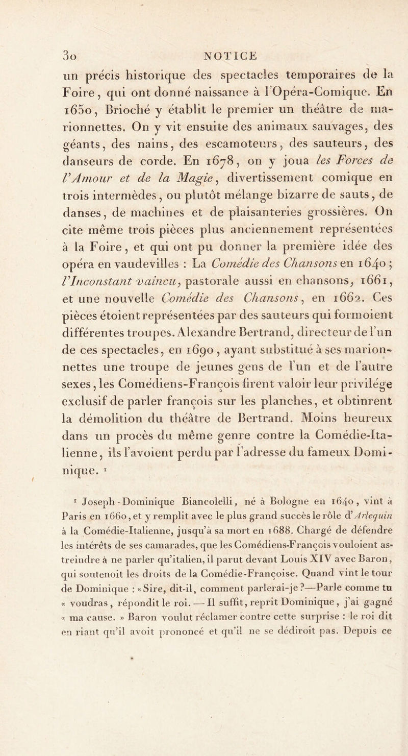 un précis historique des spectacles temporaires de la Foire, qui ont donné naissance à l’Opéra-Comique. En i65o, Brioché y établit le premier un théâtre de ma- rionnettes. On y vit ensuite des animaux sauvages, des géants, des nains, des escamoteurs, des sauteurs, des danseurs de corde. En 1678, on y joua les Forces de VAmour et de la Magie, divertissement comique en trois intermèdes, ou plutôt mélange bizarre de sauts, de danses, de machines et de plaisanteries grossières. On cite même trois pièces plus anciennement représentées à la Foire, et qui ont pu donner la première idée des opéra en vaudevilles : La Comédie des Chansons en 1640; Vlnconstant vaincu, pastorale aussi en chansons, 1661, et une nouvelle Comédie des Chansons, en 1662. Ces pièces étoient représentées par des sauteurs qui formoient différentes troupes. Alexandre Bertrand, directeur de l’un de ces spectacles, en 1690 , ayant substitué à ses marion- nettes une troupe de jeunes gens de l’un et de l’autre sexes, les Comédiens-François firent valoir leur privilège exclusif de parler françois sur les planches, et obtinrent la démolition du théâtre de Bertrand. Moins heureux dans un procès du même genre contre la Comédie-Ita- lienne , iis favoient perdu par l’adresse du fameux Domi- nique. 1 1 Joseph - Dominique Biancolelli, né à Bologne en 1640, vint à Paris en 1660, et y remplit avec le plus grand succès le rôle dl Arlequin à la Comédie-Italienne, jusqu’à sa mort en 1688. Chargé de défendre les intérêts de ses camarades, que les Comédiens-François vouloient as- treindre à ne parler qu’italien, il parut devant Louis XIV avec Baron, qui soutenoit les droits de la Comédie-Françoise. Quand vint le tour de Dominique : «Sire, dit-il, comment parlerai-je?—Parle comme tu « voudras, répondit le roi. — Il suffit, reprit Dominique , j’ai gagné « ma cause. » Baron voulut réclamer contre cette surprise : le roi dit en riant qu’il avoit prononcé et qu’il ne se dédiroit pas. Depuis ce