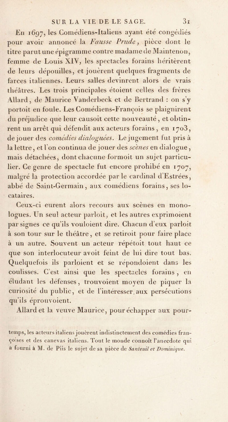En 1697, les Comédiens-Italiens ayant été congédiés pour avoir annoncé la Fausse Prude, pièce dont le titre parut une épigramme contre madame de Maintenon, femme de Louis XIV, les spectacles forains héritèrent de leurs dépouilles, et jouèrent quelques fragments de farces italiennes. Leurs salles devinrent alors de vrais théâtres. Les trois principales étoient celles des frères Allard, de Maurice Vanderbeck et de Bertrand : on s’y portoit en foule. Les Comédiens-François se plaignirent du préjudice que leur causoit cette nouveauté , et obtin- rent un arrêt qui défendit aux acteurs forains , en 1703, de jouer des comédies dialogliées. Le jugement fut pris à la lettre, et I on continua de jouer des scènes en dialogue, mais détachées, dont chacune formoit un sujet particu- lier. Ce genre de spectacle fut encore prohibé en 1707, malgré la protection accordée parle cardinal d’Estrées, abbé de Saint-Germain, aux comédiens forains, ses lo- cataires. Ceux-ci eurent alors recours aux scènes en mono- logues. Un seul acteur parloit, et les autres exprimoient par signes ce qu’ils vouloient dire. Chacun d eux parloit à son tour sur le théâtre, et se retiroit pour faire place à un autre. Souvent un acteur répétoit tout haut ce que son interlocuteur avoit feint de lui dire tout bas. Quelquefois ils parloient et se répondoient dans les coulisses. C’est ainsi que les spectacles forains , en éludant les défenses, trouvoient moyen de piquer la curiosité du public, et de l’intéresser.aux persécutions qu’ils éprouvoient. Allard et la veuve Maurice, pour échapper aux pour- temps, les acteurs italiens jouèrent indistinctement des comédies fran- çoises et des canevas italiens. Tout le monde connoît l’anecdote qui a fourni à M. de Piis le sujet de sa pièce de Santeuil et Dominique.
