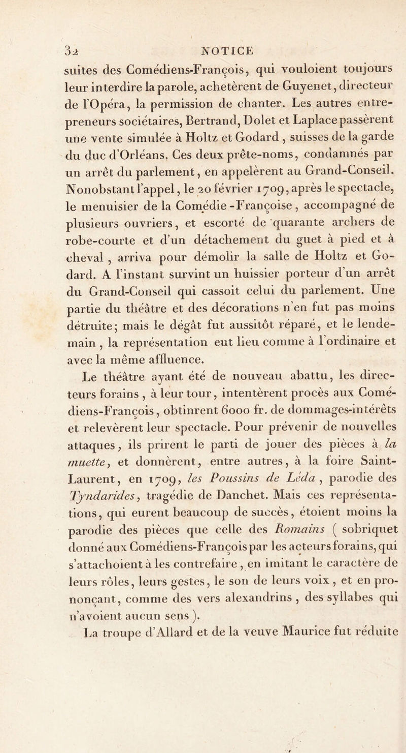 suites des Comédiens-François, qui vouloient toujours leur interdire la parole, achetèren t de Guyenet, directeur de l Opéra, la permission de chanter. Les autres entre- preneurs sociétaires, Bertrand, Doiet et Laplacepassèrent une vente simulée à Holtz et Godard , suisses de la garde du duc d’Orléans. Ces deux prête-noms, condamnés par un arrêt du parlement, en appelèrent au Grand-Conseil. Nonobstant l’appel, le 20 février 1709, après le spectacle, le menuisier de la Comédie-Françoise, accompagné de plusieurs ouvriers, et escorté de quarante archers de robe-courte et d’un détachement du guet à pied et à cheval , arriva pour démolir la salle de Holtz et Go- dard. A l’instant survint un huissier porteur d un arrêt du Grand-Conseil qui cassoit celui du parlement. Une partie du théâtre et des décorations n’en fut pas moins détruite; mais le dégât fut aussitôt réparé, et le lende- main , la représentation eut lieu comme à l’ordinaire et avec la même affluence. Le théâtre ayant été de nouveau abattu, les direc- teurs forains , à leur tour, intentèrent procès aux Comé- diens-François, obtinrent 6000 fr. de dommages-intérêts et relevèrent leur spectacle. Pour prévenir de nouvelles attaques, ils prirent le parti de jouer des pièces à la muette, et donnèrent, entre autres, à la foire Saint- Laurent, en 1709, les Poussins de Léda , parodie des Tjndarides, tragédie de Danchet. Mais ces représenta- tions, qui eurent beaucoup de succès, étoient moins la parodie des pièces que celle des Romains ( sobriquet donné aux Comédiens-François par les acteurs forains, qui s’attachoient à les contrefaire , en imitant le caractère de leurs rôles, leurs gestes, le son de leurs voix , et en pro- nonçant, comme des vers alexandrins , des syllabes qui n’avoient aucun sens ). La troupe d’Allard et de la veuve Maurice fut réduite