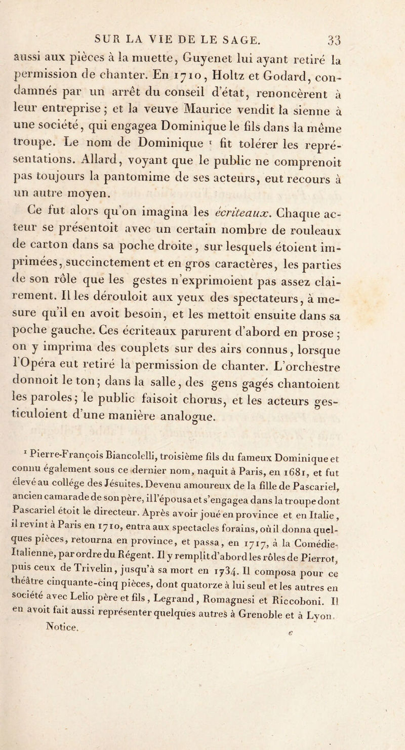 aussi aux pièces à la muette, Guyenet lui ayant retiré la permission de chanter. En 1710, Holtz et Godard, con- damnés par un arrêt du conseil d’état, renoncèrent à leur entreprise ; et la veuve Maurice vendit la sienne à une société, qui engagea Dominique le fils dans la même troupe. Le nom de Dominique 1 fit tolérer les repré- sentations. Allard, voyant que le public ne comprenoit pas toujours la pantomime de ses acteurs, eut recours à un autre moyen. Ce fut alors qu’on imagina les écriteaux. Chaque ac- teur se présentoit avec un certain nombre de rouleaux de carton dans sa poche droite , sur lesquels étoient im- primées, succinctement et en gros caractères, les parties de son rôle que les gestes n’exprimoient pas assez clai- rement. Il les dérouloit aux yeux des spectateurs, à me- sure quil en avoit besoin, et les mettoit ensuite dans sa poche gauche. Ces écriteaux parurent d’abord en prose ; on y imprima des couplets sur des airs connus, lorsque 1 Opéra eut retiré la permission de chanter. L’orchestre donnoit le ton* dans la salle, des gens gagés chantoient les paroles 5 le public faisoit chorus, et les acteurs ges- ticuloient d’une manière analogue. u 1 Pierre-François Biancolelli, troisième fils du fameux Dominique et connu également sous ce dernier nom, naquit à Paris, en 1681, et fut élevé au collège des Jésuites. Devenu amoureux de la fille de Pascariel, ancien camarade de son père, ill’épousa et s’engagea dans la troupe dont Pascariel étoit le directeur. Après avoir joué en province et en Italie , il revint à Pans en 1710, entra aux spectacles forains, oùil donna quel- ques pièces, retourna en province, et passa, en 1717, à la Comédie- Italienne, par ordre du Régent. Il y remplit d’abord les rôles de Pierrot, puis ceux de Trivelin, jusqu’à sa mort en 1734. Il composa pour ce théâtre cinquante-cinq pièces, dont quatorze à lui seul et les autres en société avec Lelio père et fils , Legrand, Romagnesi et Riccoboni. Il en avoit fait aussi représenter quelques autres à Grenoble et à Lyon Notice.