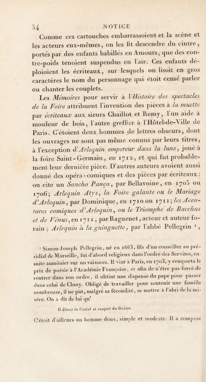 Comme ces cartouches embarrassoient et la scène et les acteurs eux-mêmes, on les fit descendre du cintre, portés par des enfants habillés en Amours, que des con- tre-poids tenoient suspendus en 1 air. Ces enfants de- ploioient les écriteaux, sur lesquels on lisoit en gros caractères le nom du personnage qui étoit cense pailti ou chanter les couplets. Les Mémoires pour servir à X Histoire des spectacles de la Foire attribuent l’invention des pièces à la muette par écriteaux aux sieurs Chaillot et Rerny, 1 un aide à mouleur de bois, l’autre greffier à FHôtel-de-A ille de Paris. C’étoient deux hommes de lettres obscurs, dont les ouvrages ne sont pas meme connus par leurs tities, à l’exception d A. rlequin empereur dans la lune, joué a la foire Saint - Germain, en 1712, et qui fut probable- ment leur dernière pièce. D’autres auteurs avoient aussi donné des opéra - comiques et des pièces par eciiteaux. on cite un Sancho Pança, par Bellavoine, en 1705 ou 1706; Arlequin Atjs, la Foire galante ou le Mariage d'Arlequin, par Dominique, en 1710 ou 1711 ; les Aven- tures comiques d'Arlequin, ou le Trio?nphe de Bacchus et de Vénus, en 1711 , par Raguenet, acteur et auteur fo- rain ’7 Arlequin a la guinguette, par 1 abbé Pellegun 1 Simon-Joseph Pellegnn, ne en i663, fils d un conseiller au pié- sidial de Marseille, fut d’abord religieux dans l’ordre des Servîtes, en- suite aumônier sur un vaisseau. Il vint à Paris, en 1703, y remporta le prix de poésie à l’Académie Françoise, et afin de n’être pas forcé de rentrer dans son ordre, il obtint une dispense du pape pour passer dans celui de Cluny. Obligé de travailler pour soutenir une famille nombreuse, il ne put, malgré sa fécondité, se mettre à 1 abri de la mi- sère. On a dit de lui qu’ Il dînoil de l’autel et soupoit, du théâtre. C’étoit d’ailleurs un homme doux, simple et modeste. Il a composé