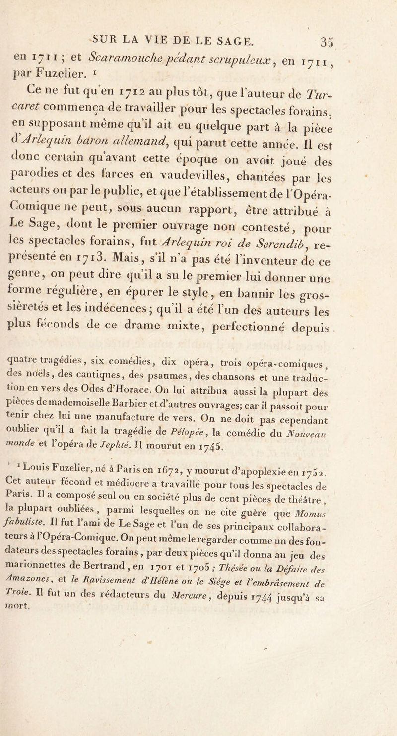 en 1711; et Scaramouche pcdcint scrupuleux, en 1711, par Fuzelier. 1 Ce ne fut qu’en 1712 au plus tôt, que l’auteur de Tur- cciret commença de travailler pour les spectacles forains, en supposant même qu’il ait eu quelque part à la pièce d Arlequin baron allemand, qui parut cette année. Il est donc certain quavant cette époque on avoit joué des parodies et des farces en vaudevilles, chantées par les acteurs ou par le public, et que l’établissement de l’Opéra- Comique ne peut, sous aucun rapport, être attribué à Le Sage, dont le premier ouvrage non contesté, pour geme, on peut dire qu il a su le premier lui donner une forme régulière, en épurer le style, en bannir les gros- sièretés et les indécences ; qu’il a été l’un des auteurs les plus féconds de ce drame mixte, perfectionné depuis quatre tragédies , six comédies, dix opéra, trois opéra-comiques , des noëls, des cantiques, des psaumes, des chansons et une traduc- tion en vers des Odes d’Horace. On lui attribua aussi la plupart des pièces de mademoiselle Barbier et d’autres ouvrages; car il passoit pour tenir chez lui une manufacture de vers. On ne doit pas cependant oublier qu’il a fait la tragédie de Pélopée, la comédie du Nouveau monde et 1 opéra de Jephté. Il mourut en 1745. 1 Louis Fuzelier, né à Paris en 1672, y mourut d’apoplexie en 173 2. Cet auteur fécond et médiocre a travaillé pour tous les spectacles de Paris. Il a composé seul ou en société plus de cent pièces de théâtre , la plupart oubliées, parmi lesquelles on ne cite guère que Momus fabuliste. Il fut l’ami de Le Sage et l’un de ses principaux collabora- teurs à l’Opéra-Comique. On peut même le regarder comme un des fon- dateurs des spectacles forains , par deux pièces qu’il donna au jeu des marionnettes de Bertrand , en 1701 et 1705,- Thésée ou la Défaite des Amazones, et le Ravissement d'Hélène ou le Siège et l'embrasement de Troie. Il fut un des rédacteurs du Mercure, depuis 1744 jusqu’à sa mort. 1