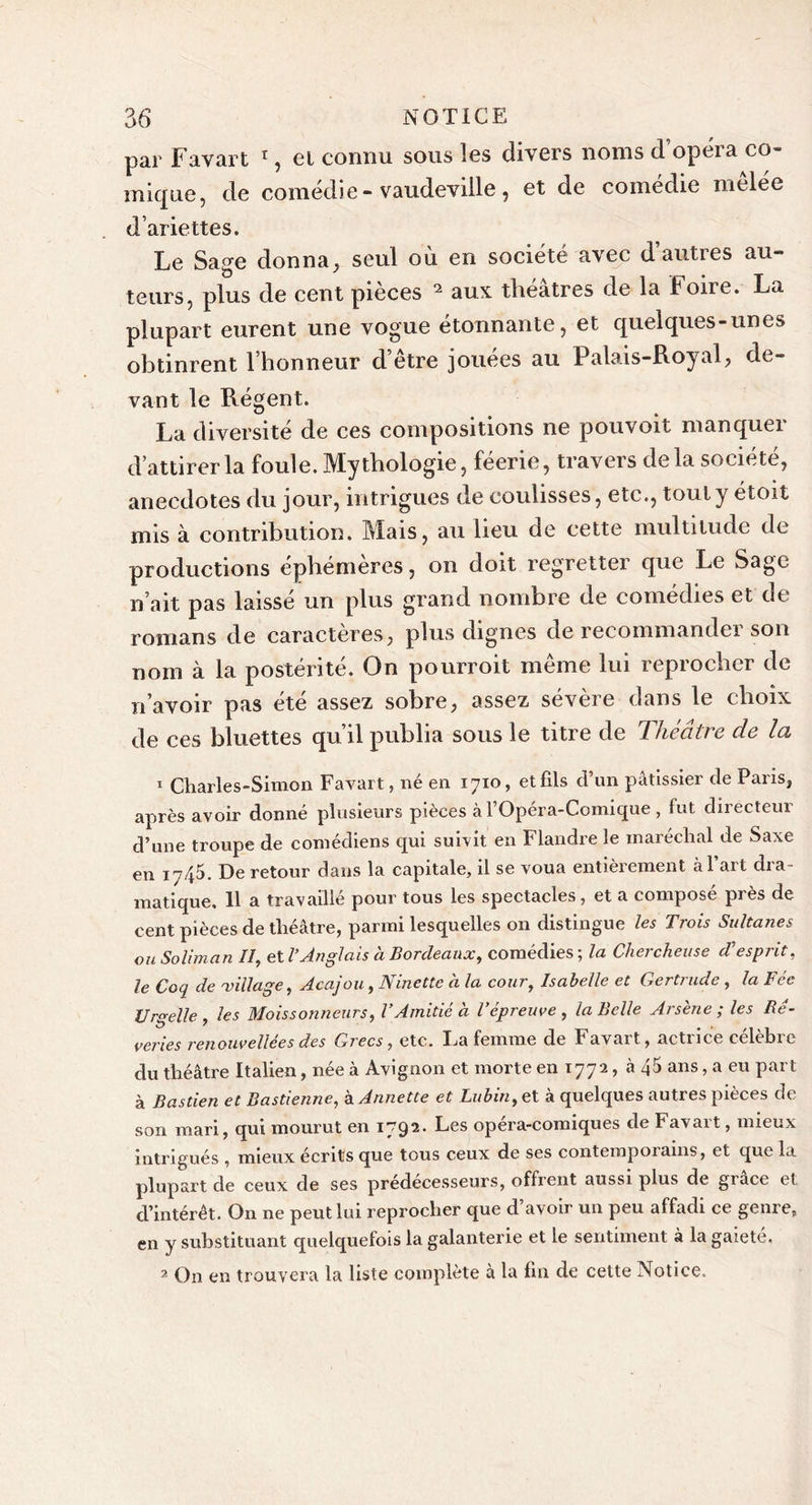 par Favart 1, et connu sous les divers noms d’opéra co- mique, de comédie- vaudeville, et de comédie melée d’ariettes. Le Sage donna, seul ou en société avec dauties au- teurs, plus de cent pièces 2 aux théâtres de la Foire. La plupart eurent une vogue étonnante, et quelques-unes obtinrent l’honneur d’être jouées au Palais-Royal, de- vant le Régent. La diversité de ces compositions ne pouvoit manquer d’attirer la foule. Mythologie, féerie, travers delà société, anecdotes du jour, intrigues de coulisses, etc., tout y étoit mis à contribution. Mais, au lieu de cette multitude de productions éphémères, on doit regretter que Le Sage n’ait pas laisse un plus grand nombre de comédies et dt romans de caractères, plus dignes de recommander son nom à la postérité. On pourroit même lui reprocher de n’avoir pas été assez sobre, assez sévère dans le choix de ces bluettes qu’il publia sous le titre de Théâtre de la 1 Charles-Simon Favart, né en 1710, et fils d’un pâtissier de Paris, après avoir donné plusieurs pièces à l’Opéra-Comique , fut directeur d’une troupe de comédiens qui suivit en Flandre le maréchal de Saxe en 1745. De retour dans la capitale, il se voua entièrement à l’art dra- matique, 11 a travaillé pour tous les spectacles, et a compose près de cent pièces de théâtre, parmi lesquelles on distingue les Trois Sultanes ou Soliman II, et l’Anglais à Bordeaux, comédies ; la Chercheuse d'esprit, le Coq de millage, Acajou, Ninette à la cour, Isabelle et Gertrude , la Fée Urgelle , les Moissonneurs, l’Amitié à l’épreuve , la Belle Arsène ; les Bé- veries renouvellées des Grecs, etc. La femme de Favart, actrice célèbre du théâtre Italien, née à Avignon et morte en 1772, à 45 ans, a eu part à Bastien et Bastienne, à Annette et Lubin,et à quelques autres pièces de son mari, qui mourut en I792, Ees opera-comiques de Favait, mieux intrigués , mieux écrits que tous ceux de ses contempoiams, et que la plupart de ceux de ses prédécesseurs, offrent aussi plus de grâce et d’intérêt. On ne peut lui reprocher que d’avoir un peu affadi ce genre, en y substituant quelquefois la galanterie et le sentiment à la gaieté. 2 On en trouvera la liste complète à la fin de cette Notice.