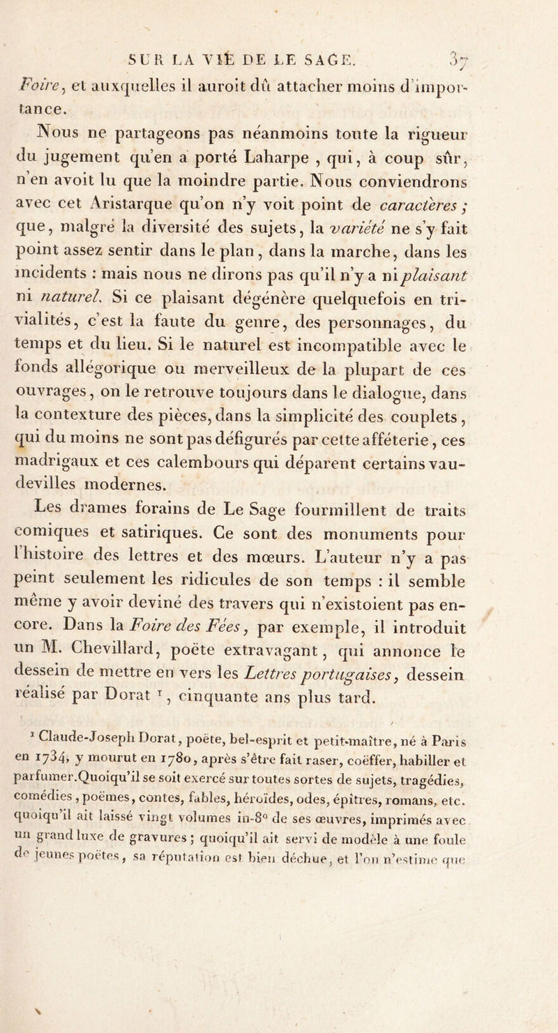 Foire, et auxquelles il auroit dû attacher moins d impor- tance. Nous ne partageons pas néanmoins toute la rigueur du jugement qu’en a porté Laharpe , qui, à coup sûr, n’en avoit lu que la moindre partie. Nous conviendrons avec cet Aristarque qu’on n’y voit point de caractères ; que, malgré la diversité des sujets, la variété ne s’y fait point assez sentir dans le plan, dans la marche, dans les incidents : mais nous ne dirons pas qu’il n’y a ni plaisant ni naturel. Si ce plaisant dégénère quelquefois en tri- vialités, c’est la faute du genre, des personnages, du temps et du lieu. Si le naturel est incompatible avec le fonds allégorique ou merveilleux de la plupart de ces ouvrages, on le retrouve toujours dans le dialogue, dans la contexture des pièces, dans la simplicité des couplets , qui du moins ne sont pas défigurés par cette afféterie, ces madrigaux et ces calembours qui déparent certains vau- devilles modernes. Les drames forains de Le Sage fourmillent de traits comiques et satiriques. Ce sont des monuments pour l histoire des lettres et des mœurs. L’auteur n’y a pas peint seulement les ridicules de son temps : il semble meme y avoir deviné des travers qui n existoient pas en- core. Dans la Foire des Fées7 par exemple, il introduit un M. Chevillard, poète extravagant, qui annonce le dessein de mettre en vers les Lettres portugaises, dessein réalisé par Dorât T, cinquante ans plus tard. 1 Claude-Joseph Dorât, poëte, bel-esprit et petit-maître, né à Paris en 1704» y mourut en 1780, après s’être fait raser, coëffer, habiller et parfumer.Quoiqu’il se soit exercé sur toutes sortes de sujets, tragédies, comédies , poëmes, contes, fables, héroïdes, odes, épîtres, romans, etc. quoiqu il ait laissé vingt volumes in-8° de ses œuvres, imprimés avec nn grand luxe de gravures ; quoiqu’il ait servi de modèle à une foule do jeunes poètes, sa réputation est bien déchue, et l’on n’estime que v