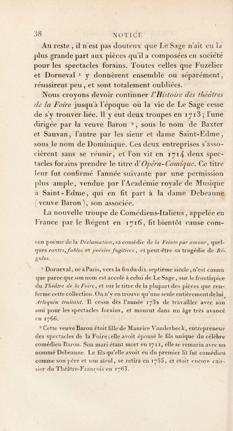 / Au reste , il n est pas douteux que Le Sage n’ait eu la plus grande part aux pièces qu’il a composées en société pour les spectacles forains. Toutes celles que Fuzelier et Dorneval 1 y donnèrent ensemble ou séparément, réussirent peu, et sont totalement oubliées. Nous croyons devoir continuer VHistoire des théâtres de la Foire jusqu’à l’époque où la vie de Le Sage cesse de s’y trouver liée. 11 y eut deux troupes en iyi3 ; l’une dirigée par la veuve Baron 2, sous le nom de Baxter et Sauvan, l’autre par les sieur et dame Saint-Edme, sous le nom de Dominique. Ces deux entreprises s’asso- cièrent sans se réunir, et l’on vit en 1714 deux spec- tacles forains prendre le titre éF Opéra-Comique. Ce titre leur fut confirmé l’année suivante par une permission plus ample, vendue par l’Académie royale de Musique à Saint-Edme, qui en fit part à la dame Debeaune veuve Baron), son associée. La nouvelle troupe de Comédiens-Italiens , appelée en France par le Régent en 1716, fit bientôt cause com- son poème delà Déclamation, sa comédie de la Feinte par amour, quel- ques contes, fables et poésies fugitives , et peut-être sa tragédie de Ré- gulus. 1 Dorneval, né à Paris, vers la fin du dix septième siècle , n’est connu que parce que son nom est accolé à celui de Le Sage, sur le frontispice du Théâtre de la Foire, et sur le titre de la plupart des pièces que ren- ferme cette collection. On n’v en trouve qu’une seule entièrement de lui »/ 1 &lt;y Arlequin traitant. Il cessa dès l’année 1732 de travailler avec son ami pour les spectacles forains, et mourut dans un âge très avancé en 1766. 2 Cette veuve Baron étoit fille de Maurice Vanderbeck, entrepreneur des spectacles de la Foire;elle avoit épousé le fils unique du célèbre comédien Baron. Son mari étant mort en 1711, elle se remaria avec un nommé Debeaune. Le fils qu’elle avoit eu du premier lit fut comédien comme son père et son aïeul, se retira en ry55 7 et étoit encore cais- sier du Théâtre-François en r7&lt;33.