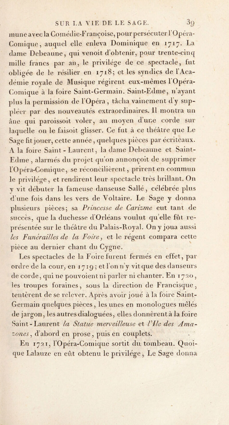 mune avec la Comédie-Françoise, pourpersécuter l’Qpéra- Comique, auquel elle enleva Dominique en 1717. La dame Debeaune, qui venoit d’obtenir, pour trente-cinq mille francs par an, le privilège de ce spectacle, fut obligée de le résilier en 1718; et les syndics de l’Aca- démie royale de Musique régirent eux-mêmes l’Opéra- Comique à la foire Saint-Germain. Saint-Edme, n’ayant plus la permission de l’Opéra , tâcha vainement d’y sup- pléer par des nouveautés extraordinaires. 11 montra un âne qui paroissoit voler, au moyen dune corde sur laquelle 011 le faisoit glisser. Ce fut à ce théâtre que Le Sage fit jouer, cette année , quelques pièces par écriteaux. A la foire Saint - Laurent , la dame Debeaune et Saint- Edme , alarmés du projet qu’on annonçoit de supprimer l’Opéra-Comique, se réconcilièrent, prirent en commun le privilège, et rendirent leur spectacle très brillant. On y vit débuter la fameuse danseuse Salle, célébrée plus d’une fois dans les vers de Voltaire. Le Sage y donna plusieurs pièces; sa Princesse de Carizme eut tant de succès, que la duchesse d’Orléans voulut qu elle fût re- présentée sur le théâtre du Palais-Royal. On y joua aussi les Funérailles de la Foire, et le régent compara cette pièce au dernier chant du Cygne. Les spectacles de la Foire furent fermés en effet, par ordre de la cour, en 1719 ; et l’on n’y vit que des danseurs de corde, qui ne pouvoientni parler ni chanter. En 1720, les troupes foraines, sous la direction de Francisque, tentèrent de se relever. Après avoir joué à la foire Saint- Germain quelques pièces, les unes en monologues mêlés de jargon, les autres dialoguées, elles donnèrent à la foire Saint - Laurent la Statue merveilleuse et Vile des Ama- zones , d’abord en prose, puis en couplets. Eu 1721, l’Opéra-Comique sortit du tombeau. Quoi- que Lalauze en eût obtenu le privilège, Le Sage donna