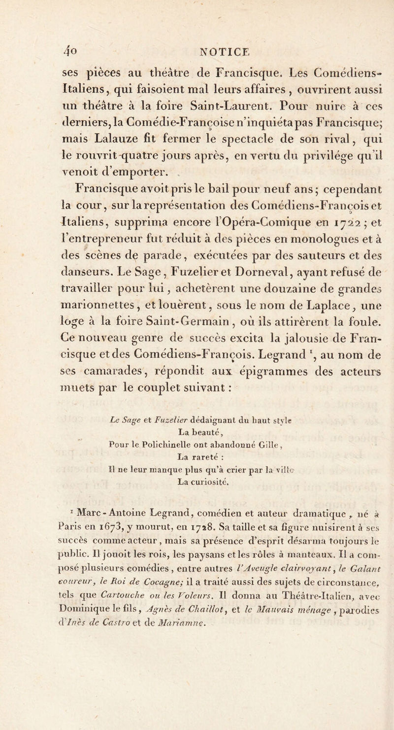 ses pièces au théâtre de Francisque. Les Comédiens» Italiens, qui faisoient mal leurs affaires , ouvrirent aussi un théâtre à la foire Saint-Laurent. Pour nuire à ces derniers, la Comédi e-Françoise n’inquiéta pas Francisque; mais Lalauze fit fermer le spectacle de son rival, qui le rouvrit quatre jours après, en vertu du privilège qu’il venoit d’emporter. Francisque avoitpris le bail pour neuf ans; cependant la cour, sur la représentation des Comédiens-François et Italiens, supprima encore l’Opéra-Comique en 1722; et l’entrepreneur fut réduit à des pièces en monologues et à des scènes de parade, exécutées par des sauteurs et des danseurs. Le Sage, Fuzelier et Domeval, ayant refusé de travailler pour lui, achetèrent une douzaine de grandes marionnettes, et louèrent, sous le nom de Laplace, une loge à la foire Saint-Germain , où ils attirèrent la foule. Ce nouveau genre de succès excita la jalousie de Fran- cisque et des Comédiens-François. Legrand au nom de ses camarades, répondit aux épigrammes des acteurs muets par le couplet suivant : Le Sage et Fuzelier dédaignant du haut style La beauté. Pour le Polichinelle ont abandonné Gille, La rareté : Il ne leur manque plus qu’à crier par la ville La curiosité. 1 Marc-Antoine Legrand, comédien et auteur dramatique , né à Paris en 1673, y mourut, en 1728. Sa taille et sa figure nuisirent à ses succès comme acteur , mais sa présence d’esprit désarma toujours le public. Il jouoit les rois, les paysans elles rôles à manteaux. II a com- posé plusieurs comédies, entre autres l’Aveugle clairvoyant, le Galant coureur, le Roi de Cocagne; il a traité aussi des sujets de circonstance, tels que Cartouche ou les Voleurs. Il donna au Théâtre-Italien, avec Dominique le fils, Agnes de Chaillot, et le Mauvais ménage , parodies d’Inès de Castro et de Mariamne.