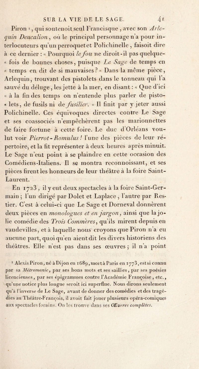 Piron 1, qui soutenoit seul Francisque , avec son Arle- quin Deucalion, où le principal personnage n’a pour in- terlocuteurs qu’un perroquet et Polichinelle , faisoit dire à ce dernier : « Pourquoi le fou ne diroit - il pas quelque- « fois de bonnes choses, puisque Le Sage de temps en « temps en dit de si mauvaises ? » Dans la même pièce, Arlequin, trouvant des pistolets dans le tonneau qui l’a sauvé du déluge, les jette à la mer, en disant : « Que d’ici « à la lin des temps on n’entende plus parler de pisto- « lets, de fusils ni de fusilier. » Il finit par y jeter aussi Polichinelle. Ces équivoques directes contre Le Sage et ses coassociés n’empêchèrent pas les marionnettes de faire fortune à cette foire. Le duc d Orléans vou- lut voir Pierrot-Romulus ! l’une des pièces de leur ré- pertoire, et la fit représenter à deux heures après minuit. Le Sage n’eut point à se plaindre en cette occasion des Comédiens-Italiens. Il se montra reconnoissant, et ses pièces firent les honneurs de leur théâtre à la foire Saint- Laurent. En 1723 , il y eut deux spectacles à la foire Saint-Ger- main ; l’un dirigé par Dolet et Laplace, l’autre par Res- tier. C’est à celui-ci que Le Sage et Dorneval donnèrent deux pièces en monologues et en jargon, ainsi que la jo- lie comédie des Trois Gommer es, qu’ils mirent depuis en vaudevilles, et à laquelle nous croyons que Piron n’a eu aucune part, quoi qu’en aient dit les divers historiens des théâtres. Elle n’est pas dans ses œuvres ; il n’a point 1 Alexis Piron, né à Dijon en 1689, mort à Paris en 1773, est si connu par sa Métromanie, par ses bons mots et ses saillies, par ses poésies licencieuses, par ses épigrammes contre l’Académie Françoise, etc., qu’une notice plus longue seroit ici superflue. Nous dirons seulement qu’à l’inverse de Le Sage, avant de donner des comédies et des tragé- dies au Théâtre-François, il avoit fait jouer plusieurs opéra-comiques aux spectacles forains. Ou les trouve dans ses Œuvres complètes.