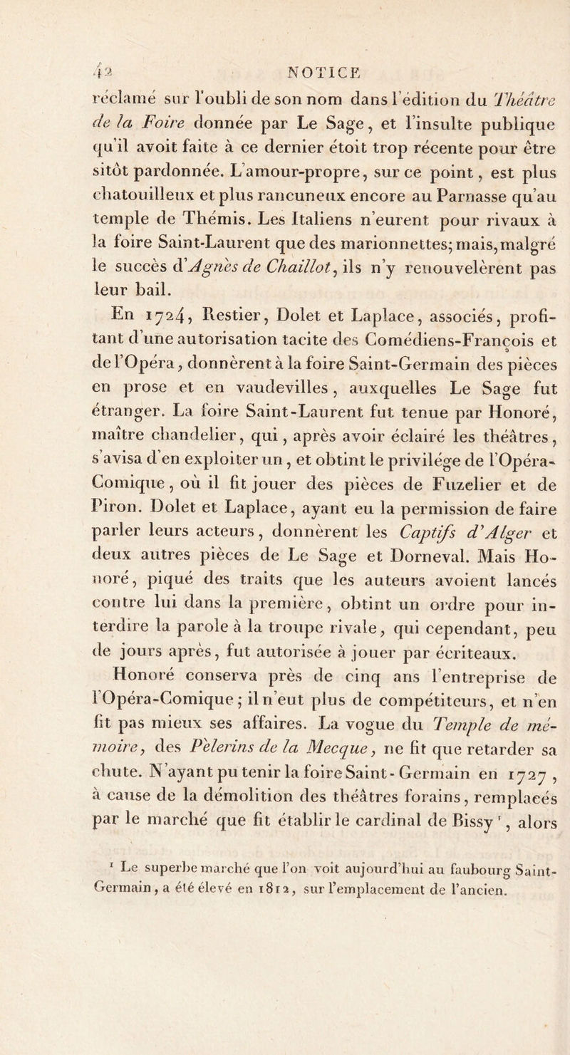 réclamé sur l’oubli de son nom dans l’édition du Théâtre de Ici Foire donnée par Le Sage, et l’insulte publique qu’il avoit faite à ce dernier étoit trop récente pour être sitôt pardonnée. L’amour-propre, sur ce point, est plus chatouilleux et plus rancuneux encore au Parnasse qu’au temple de Thémis. Les Italiens n’eurent pour rivaux à la foire Saint-Laurent que des marionnettes; mais,malgré le succès âéAgnes de Chaillot, ils n’y renouvelèrent pas ieur bail. En 1724, Restier, Dolet et Laplace, associés, profi- tant d une autorisation tacite des Comédiens-François et de l’Opéra, donnèrent à la foire Saint-Germain des pièces en prose et en vaudevilles, auxquelles Le Sage fut étranger. La foire Saint-Laurent fut tenue par Honoré, maître chandelier, qui, après avoir éclairé les théâtres, s avisa d en exploiter un, et obtint le privilège de l Opéra- Comique, où il fit jouer des pièces de Fuzelier et de Piron. Dolet et Laplace, ayant eu la permission de faire parler leurs acteurs, donnèrent les Captifs d'Alger et deux autres pièces de Le Sage et Dorneval. Mais Ho- noré, piqué des traits que les auteurs avoient lancés contre lui dans la première, obtint un ordre pour in- terdire la parole à la troupe rivale, qui cependant, peu de jours après, fut autorisée à jouer par écriteaux. Honoré conserva près de cinq ans l’entreprise de [Opéra-Comique ; il n’eut plus de compétiteurs , et n’en fit pas mieux ses affaires. La vogue du Temple de mé- moire, des Pèlerins de la Mecque, ne fit que retarder sa chute. N ayant pu tenir la foire Saint-Germain en 1727 , à cause de la démolition des théâtres forains, remplacés par le marché que fit établir le cardinal de Rissy ', alors 1 Le superbe marché que l’on voit aujourd’hui au faubourg Saint- Germain , a élé élevé en 1812, sur l’emplacement de l’ancien.