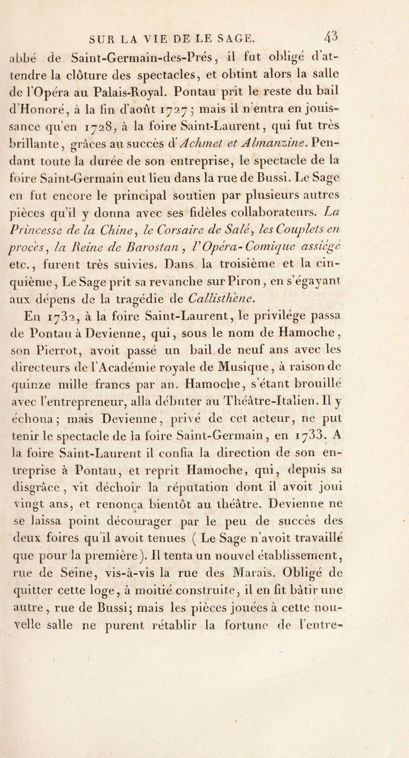 abbé de Saint-Germain-des-Prés, il fat obligé d at- tendre la clôture des spectacles, et obtint alors la salle de l'Opéra au Palais-Royal. Pontau prit le reste du bail d’Hon oré, à la fin d’août 1727 ; mais il n entra en jouis- sance qu’en 1728, à la foire Saint-Laurent, qui fut très brillante, grâces au succès d' Achmet et Almanzme. Pen- dant toute la durée de son entreprise, le spectacle de la foire Saint-Germain eut lieu dans la rue de Bussi. Le Sage en fut encore le principal soutien par plusieurs autres pièces qu’il y donna avec ses fidèles collaborateurs. La Princesse de la Chine, le Corsaire de Salé, les Couplets en procès, la Reine de Barostan, VOpéra-Comique assiégé etc., furent très suivies. Dans la troisième et la cin- quième , Le Sage prit sa revanche sur Piron, en s’égayant aux dépens de la tragédie de CallistKene. En 1782, à la foire Saint-Laurent, le privilège passa de Pontau à Devienne, qui, sous le nom de Hamoche, son Pierrot, avoit passé un bail de neuf ans avec les directeurs de f Académie royale de Musique, à raison de quinze mille francs par an. Hamoche, s’étant brouillé avec l’entrepreneur, alla débuter au Théâtre-Italien. Il y échoua; mais Devienne, privé de cet acteur, ne put tenir le spectacle de la foire Saint-Germain , en i A la foire Saint-Laurent il confia la direction de son en- treprise à Pontau, et reprit Hamoche, qui, depuis sa disgrâce , vit déchoir la réputation dont il avoit joui vingt ans, et renonça bientôt au théâtre. Devienne ne se laissa point décourager par le peu de succès des deux foires qu’il avoit tenues ( Le Sage n’avoit travaillé que pour la première). Il tenta un nouvel établissement, rue de Seine, vis-à-vis la rue des Marais. Obligé de quitter cette loge, à moitié construite, il en fit bâtir une autre, rue de Bussi; mais les pièces jouées à cette nou- velle salle ne purent rétablir la fortune de l’entre-