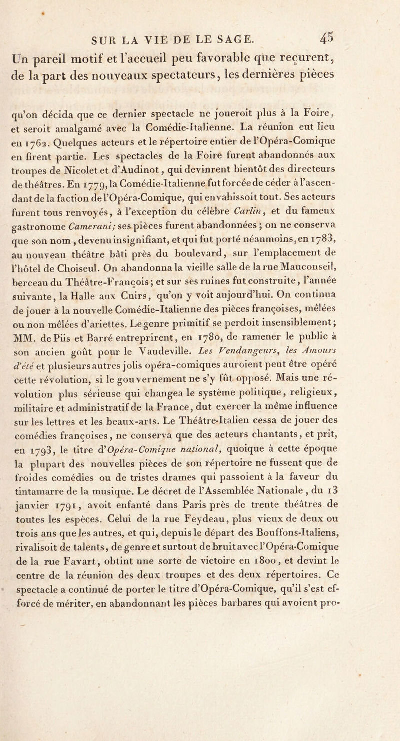 Un pareil motif et laccu-eil peu favorable que reçurent, de la part des nouveaux spectateurs, les dernières pièces qu’on décida que ce dernier spectacle ne joueroit plus à la Foire, et seroit amalgamé avec la Comedie-Italienne. La reunion eut lieu en 1762. Quelques acteurs et le répertoire entier de l’Opéra-Comique en firent partie. Les spectacles de la Foire furent abandonnés aux troupes de Nicolet et d’Audinot, qui devinrent bientôt des directeurs de théâtres. En 1779, ta Comédie-Italienne fut forcée de céder à l’ascen- dant de la faction del’Opéra-Comique, qui envahissoit tout. Ses acteurs furent tous renvoyés, à l’exception du célèbre Carlin, et du fameux gastronome Camerani; ses pièces furent abandonnées ; on ne conserva que son nom , devenu insignifiant, et qui fut porté néanmoins, en 1780, au nouveau théâtre bâti près du boulevard, sur l’emplacement de l’hôtel de Choiseul. On abandonnai vieille salle de larueMauconseil, berceau du Théâtre-François ; et sur ses ruines fut construite, l’année suivante, la Halle aux Cuirs, qu’on y voit aujourd’hui. On continua de jouer à la nouvelle Comédie-Italienne des pièces françoises, mêlées ou non mêlées d’ariettes. Le genre primitif se perdoit insensiblement; MM. dePiis et Barré entreprirent, en 1780, de ramener le public à son ancien goût pour le Vaudeville. Les Vendangeurs, les Amours d'été et plusieurs autres jolis opéra-comiques auroient peut être opéré cette révolution, si le gouvernement ne s’y fût oppose. Mais une ré- volution plus sérieuse qui changea le système politique, religieux, militaire et administratif de la France, dut exercer la même influence sur les lettres et les beaux-arts. Le Théâtre-Italien cessa de jouer des comédies françoises, ne conserva que des acteurs chantants, et prit, en 1793, le titre dé Opéra-Comique national, quoique à cette époque la plupart des nouvelles pièces de son répertoire ne fussent que de froides comédies ou de tristes drames qui passoient à la faveur du tintamarre de la musique. Le décret de l’Assemblée Nationale , du i3 janvier 1791, avoit enfanté dans Paris près de trente théâtres de toutes les espèces. Celui de la rue Feydeau, plus vieux de deux ou trois ans que les autres, et qui, depuis le départ des Bouffons-Italiens, rivalisoit de talents, de genre et surtout de bruit avec l’Opéra-Comique de la rue Favart, obtint une sorte de victoire en 1800, et devint le centre de la réunion des deux troupes et des deux répertoires. Ce spectacle a continué de porter le titre d’Opéra-Comique, qu’il s’est ef- forcé de mériter, en abandonnant les pièces barbares qui avoient pro»