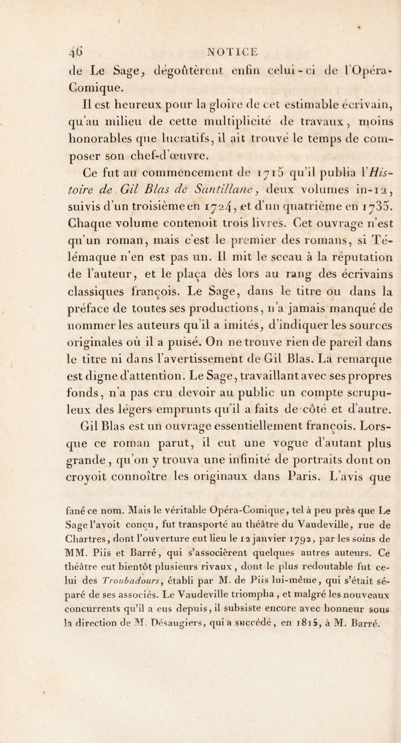 46 NOTICE de Le Sage, dégoûtèrent enfin celui-ci de 1 Opéra- Comique. Il est heureux pour la gloire de cet estimable écrivain, qu’au milieu de cette multiplicité de travaux, moins honorables que lucratifs, il ait trouvé le temps de com- poser son chef-d’œuvre. Ce fut au commencement de 1716 qu’il publia Y His- toire de Gil B las de Santillane, deux volumes in-12, suivis d’un troisième en 1724, et d’un quatrième en 1736. Chaque volume contenoit trois livres. Cet ouvrage n’est qu’un roman, mais c’est le premier des romans, si Té- lémaque n’en est pas un. Il mit le sceau à la réputation de l’auteur, et le plaça dès lors au rang des écrivains classiques françois. Le Sage, dans le titre ou dans la préface de toutes ses productions, n’a jamais manqué de nommer les auteurs qu’il a imités, d’indiquerles sources originales où il a puisé. On ne trouve rien de pareil dans le titre ni dans l’avertissement de Gil Blas. La remarque est digne d’attention. Le Sage, travaillant avec ses propres fonds, n’a pas cru devoir au public un compte scrupu- leux des légers emprunts qu’il a faits de côté et d’autre. Gil Blas est un ouvrage essentiellement françois. Lors- o !&gt; que ce roman parut, il eut une vogue d’autant plus grande , qu’on y trouva une infinité de portraits dont on croyoit connoître les originaux dans Paris. L’avis que fané ce nom. Mais le véritable Opéra-Comique, tel à peu près que Le Sagel’avoit conçu, fut transporté au théâtre du Vaudeville, rue de Chartres, dont l’ouverture eut lieu le 12 janvier 1792, par les soins de MM. Piis et Barré, qui s’associèrent quelques autres auteurs. Ce théâtre eut bientôt plusieurs rivaux , dont le plus redoutable fut ce- lui des Troubadours, établi par M. de Piis lui-même, qui s’était sé- paré de ses associés. Le Vaudeville triompha , et malgré les nouveaux concurrents qu’il a eus depuis, il subsiste encore avec honneur sous la direction de M. Désaugiers, quia succédé, en i8i5, à M. Barré.