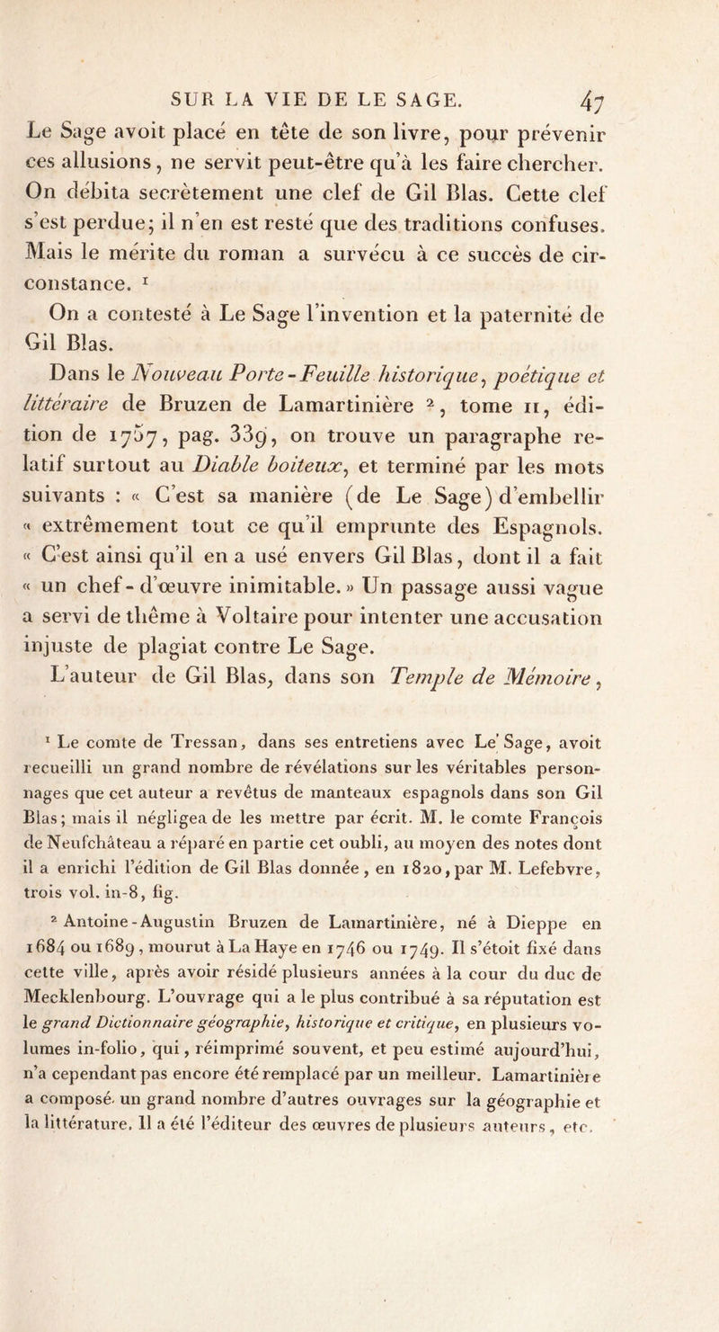 Le Sage avoit placé en tête de son livre, pour prévenir ces allusions, ne servit peut-être qu’à les faire chercher. On débita secrètement une clef de Gil Blas. Cette clef s’est perdue; il n’en est resté que des traditions confuses. Mais le mérite du roman a survécu à ce succès de cir- constance. r On a contesté à Le Sage l’invention et la paternité de Gil Blas. Dans le ISouveau Porte - Feuille historique, poétique et littéraire de Bruzen de Lamartinière 1 2, tome n, édi- tion de 1757, pag. 33q, on trouve un paragraphe re- latif surtout au Diable boiteux, et terminé par les mots suivants : « C’est sa manière (de Le Sage) d’embellir « extrêmement tout ce qu’il emprunte des Espagnols. « C’est ainsi qu’il en a usé envers Gil Blas, dont il a fait « un chef-d’œuvre inimitable.» Un passage aussi vague a servi de thème à Voltaire pour intenter une accusation injuste de plagiat contre Le Sage. L’auteur de Gil Blas, dans son Temple de Mémoire, 1 Le comte de Tressan, dans ses entretiens avec Le’Sage, avoit recueilli un grand nombre de révélations sur les véritables person- nages que cet auteur a revêtus de manteaux espagnols dans son Gil Blas; mais il négligea de les mettre par écrit. M. le comte François de Neufchâteau a réparé en partie cet oubli, au moyen des notes dont il a enrichi l’édition de Gil Blas donnée, en 1820,par M. Lefebvre, trois vol. in-8, lig. 2 Antoine-Augustin Bruzen de Lamartinière, né à Dieppe en 1684 ou 1689 , mourut àLaHayeen 1746 ou 1749. Il s’étoit fixé dans cette ville, après avoir résidé plusieurs années à la cour du duc de Mecklenbourg. L’ouvrage qui a le plus contribué à sa réputation est le grand Dictionnaire géographie, historique et critique, en plusieurs vo- lumes in-folio, qui, réimprimé souvent, et peu estimé aujourd’hui, n’a cependant pas encore été remplacé par un meilleur. Lamartinière a composé, un grand nombre d’autres ouvrages sur la géographie et