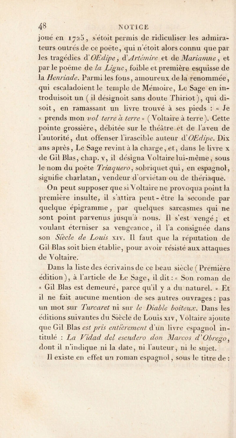 joué en iya5, sétoit permis de ridiculiser les admira- teurs outrés de ce poète, qui n’étoit alors connu que par les tragédies d' OEdipe} d’Artémire et de Mariamne , et par le poème de la Ligue, foible et première esquisse de la Henriade. Parmi les fous, amoureux de la renommée, qui escaladoient le temple de Mémoire, Le Sage en in- troduisoit un ( il désignoit sans doute Thiriot), qui di- soit , en ramassant un livre trouvé à ses pieds : « Je « prends mon vol terre a terre » ( Voltaire à terre). Cette pointe grossière, débitée sur le théâtre et de l’aveu de l’autorité, dut offenser l’irascible auteur d'OEdipe. Dix ans après, Le Sage revint à la charge, et, dans le livre x de Gil Blas, chap. v, il désigna Voltaire lui-même, sous le nom du poète Triacjuero, sobriquet qui, en espagnol, signifie charlatan, vendeur d orviétan ou de thériaque. On peut supposer que si Voltaire ne provoqua point la première insulte, il s’attira peut-être la seconde par quelque épigramme, par quelques sarcasmes qui ne sont point parvenus jusqu’à nous. Il s’est vengé ; et voulant éterniser sa vengeance, il l’a consignée dans son Siecle de Louis xiv. Il faut que la réputation de Gil Blas soit bien établie, pour avoir résisté aux attaques de Voltaire. Dans la liste des écrivains de ce beau siècle (Première édition), à l’article de Le Sage, il dit : « Son roman de « Gil Blas est demeuré, parce qu’il y a du naturel. » Et il ne fait aucune mention de ses autres ouvrages : pas un mot sur Turcaret ni sur le Diable boiteux. Dans les éditions suivantes du Siècle de Louis xiv, Voltaire ajoute que Gil Blas est pris entièrement d’un livre espagnol in- titulé : La Vidad del escudero don Marco s d 9 Obrcgo, dont il n’indique ni la date, ni l’auteur, ni le sujet. Il existe en effet un roman espagnol, sous le titre de :