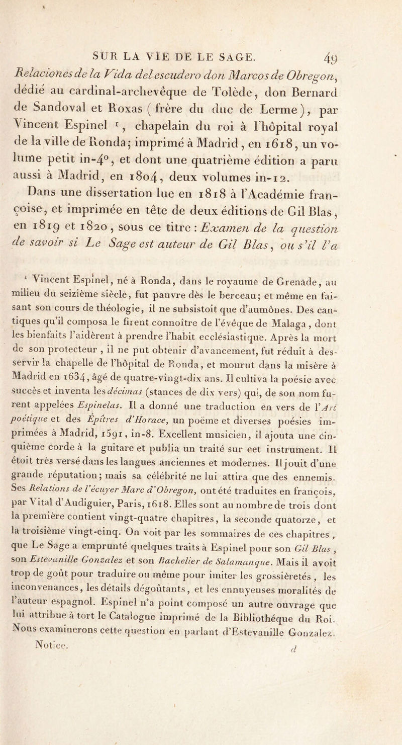 Relacwnes de la Vida del escudero don Marco s de Obrenon, dédie au cardinal-archevêque de Tolède, don Bernard de Sandoval et Roxas ( frère du duc de Terme ), par \ incent Espinel r, chapelain du roi à l’hôpital royal de la ville de Honda; imprimé à Madrid , en 1618, un vo- lume petit in-4°j et dont une quatrième édition a paru aussi à Madrid, en 1804, deux volumes in-12. Dans une dissertation lue en 1818 à l’Académie Fran- çoise, et imprimée en tête de deux éditions de Gil Blas , en 1819 et 1820, sous ce titre : Examen de la question de savoir si Le Sage est auteur de Gil Blas, ou s’il l’a Vincent Espinel, né à Ronda, dans le royaume de Grenade, au milieu du seizième siècle, fut pauvre dès le berceau; et même en fai- sant son cours de théologie, il ne subsistoit que d’aumônes. Des can- tiques qu il composa le firent connoître de l’évêque de Malaga , dont les bienfaits l’aidèrent à prendre l’habit ecclésiastique. Après la mort de son protecteur , il ne put obtenir d’avancement, fut réduit à des- servir la chapelle de l’hôpital de Ronda, et mourut dans la misère à Madrid en i634,âgé de quatre-vingt-dix ans. Il cultiva la poésie avec succès et inventa les décimas (stances de dix vers) qui, de son nom fu- rent appelées Espinelas. Il a donné une traduction en vers de X Art poétique et des Epures d’Horace, un poème et diverses poésies im- primées à Madrid, 1091, in-8. Excellent musicien, il ajouta une cin- quième corde à la guitare et publia un traité sur cet instrument. Il étoit très versé dans les langues anciennes et modernes. Il jouit d’une grande réputation; mais sa célébrité ne lui attira que des ennemis. Ses Relations de l’écuyer Marc a Obregon, ont été traduites en françois, pai Vital d Audiguier, Paris, 1618. Elles sont au nombre de trois dont la première contient vingt-quatre chapitres, la seconde quatorze, et la troisième vingt-cinq. On voit par les sommaires de ces chapitres , que Le Sage a emprunté quelques traits à Espinel pour son Gil Blas , son Estevanille Gonzalez et son Bachelier de Salamanque. Mais il avoit trop de goût pour traduire ou même pour imiter les grossièretés , les inconvenances, les détails dégoûtants, et les ennuyeuses moralités de 1 auteur espagnol. Espinel n’a point composé un autre ouvrage que lui attribue à tort le Catalogue imprimé de la Bibliothèque du Roi. Nous examinerons cette question en parlant d’Estevanille Gonzalez, Notice. a I