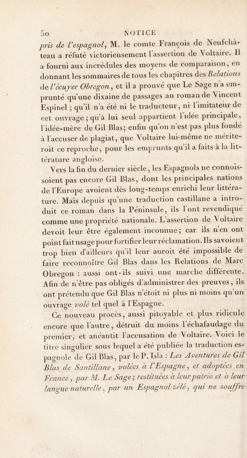 pris de Vespagnol, M. le comte François de Neufcha- teau a réfuté victorieusement 1 assertion de Voltaire. Il a fourni aux incrédules des moyens de comparaison, en donnant les sommaires de tous les chapitres des Relations de Vécuyer Obregon, et il a prouvé que Le Sage n a em- prunté qu’une dixaine de passages au romande Vincent Espinel ; qu’il n a ete ni le traducteur , ni 1 îmitateui de cet ouvrage ; qu’à lui seul appartient 1 idée principale, l’idée-mère de Gil Blas; enfin qu’on n’est pas plus fondé à l’accuser de plagiat, que Voltaire lui-meme ne méritè- rent ce reproche, pour les emprunts qu il a faits à la lit- térature angloise. Vers la fin du dernier siècle, les Espagnols ne connois- soient pas encore Gil Blas, dont les principales nations de l’Europe avoient dès long-temps enrichi leur littéra- ture. Mais depuis qu une traduction castillane a intro- duit ce roman dans la Péninsule, ils Font revendiqué comme une propriété nationale. L’assertion de Voltaire devoit leur être également inconnue; car ils n’en ont point fait usage pour fortifier leur réclamation. Ils savoien t trop bien d’ailleurs qu’il leur auroit été impossible de faire reconnoître Gil Blas dans les Relations de Marc Obregon i aussi ont-ils suivi une marche diflerente. Afin de n’être pas obligés d’administrer des preuves, ils ont prétendu que Gil Blas n’étoit ni plus ni moins qu un ouvrage volé tel quel à l’Espagne. Ce nouveau procès, aussi pitoyable et plus ridicule encore que l’autre, détruit du moins l’échafaudage du premier, et anéantit 1 accusation de Voltane. \oici le titre singulier sous lequel a été publiée la traduction es- pagnole de Gil Blas, par le P. Isla : Les Aventures de Gil Blas de Santillane, volées a l'Espagne, et adoptées en France , par M. Le Sage; restituées a leur patrie et a leur langue naturelle, par un Espagnol zélé, qui ne souffre