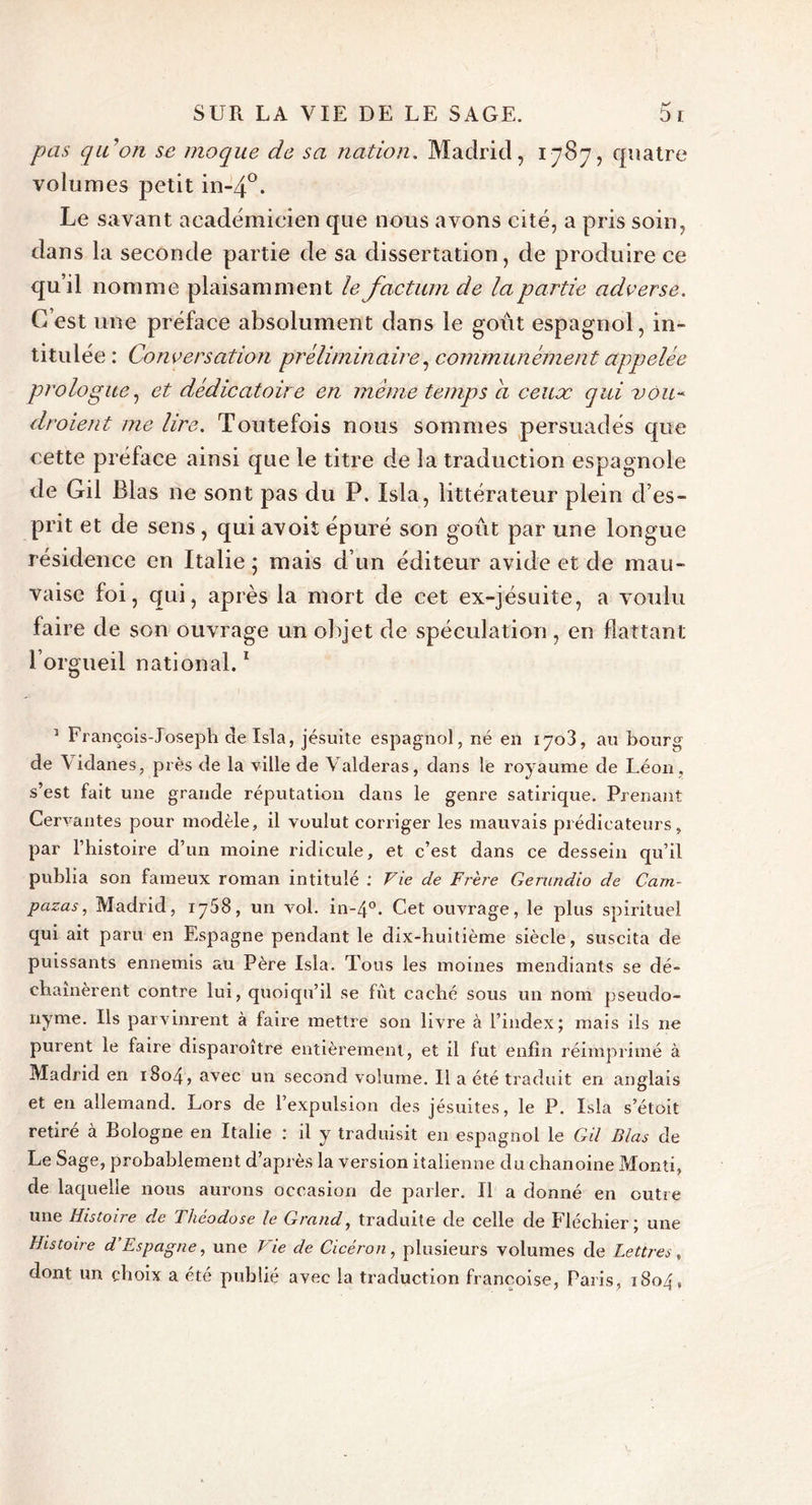 pas qu’on se moque de sa nation. Madrid, 1787, quatre volumes petit in-4°. Le savant académicien que nous avons cité, a pris soin, dans la seconde partie de sa dissertation, de produire ce qu’il nomme plaisamment le factum de la partie adverse. C’est une préface absolument dans le goût espagnol, in- titulée : Conversation préliminaire, communément appelée prologue, et dédicatoire en meme temps a ceux qui voit- droient me lire. Toutefois nous sommes persuadés que cette préface ainsi que le titre de la traduction espagnole de Gil Blas ne sont pas du P. Isla, littérateur plein d’es- prit et de sens , qui avoit épuré son goût par une longue résidence en Italie; mais d’un éditeur avide et de mau- vaise foi, qui, après la mort de cet ex-jésuite, a voulu faire de son ouvrage un objet de spéculation, en flattant l’orgueil national.1 1 François-Joseph de Isla, jésuite espagnol, né en 170!, au bourg de \idanes, près de la ville de Vaideras, dans le royaume de Léon, s’est fait une grande réputation dans le genre satirique. Prenant Cervantes pour modèle, il voulut corriger les mauvais prédicateurs, par l’histoire d’un moine ridicule, et c’est dans ce dessein qu’il publia son fameux roman intitulé : Vie de Frère Gerundio de Cam- pazas, Madrid, 1768, un vol. in-4°. Cet ouvrage, le plus spirituel qui ait paru en Espagne pendant le dix-huitième siècle, suscita de puissants ennemis au Père Isla. Tous les moines mendiants se dé- chaînèrent contre lui, quoiqu’il se fût caché sous un nom pseudo- nyme. Us parvinrent à faire mettre son livre à l’index; mais ils ne purent le faire disparoitre entièrement, et il fut enfin réimprimé à Madrid en 1S04, avec un second volume. Il a été traduit en anglais et en allemand. Lors de l’expulsion des jésuites, le P. Isla s’étoit retiré à Bologne en Italie : il y traduisit en espagnol le Gil Blas de Le Sage, probablement d’après la version italienne du chanoine Monti, de laquelle nous aurons occasion de parler. Il a donné en outre une Histoire de Théodose le Grand, traduite de celle de Fléchier ; une Histoire d’Espagne, une Vie de Cicéron, plusieurs volumes de Lettres, dont un choix a été publié avec la traduction françoise, Paris, 1804,