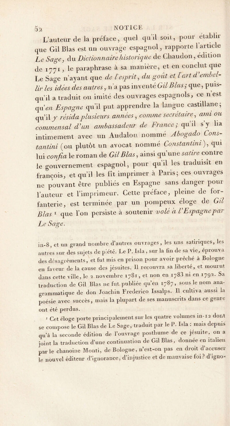 L’auteur de la préface, quel qu il soit, pour établit que Gil Blas est un ouvrage espagnol, rapporte l’article Le Sage 7 du Dictionnaire historique de Ghaudon, édition de 1771 ? le paraphrase à sa manière, et en conclut que Le Sage n’ayant que de ïesprit, du goût et l art d’embel- lir les idées des autres rn ’a pas inventé Gil Blas ; que, puis- qu’il a traduit ou imité des ouvrages espagnols, ce n est qu 'en Espagne qu’il put apprendre la langue castillane ; qu’il J résida plusieurs années , comme secrétaire, ami ou commensal d’un ambassadeur de b rance, qu il s y ha intimement avec un Andalou nommé Abogado Cons- tantini (ou plutôt un avocat nommé Constanlini ), qui lui confia le roman de Gil Blas, ainsi qu une satire conti e le gouvernement espagnol, pour qu’il les traduisit en francois, et qu’il les fît imprimer à Paris; ces ouvrages ne pouvant être publiés en Espagne sans danger pour l’auteur et l’imprimeur. Cette préface, pleine de for- fanterie, est terminée par un pompeux éloge de Gil Blas 1 que l’on persiste cà soutenir volé a l’Espagne par Le Sage. in-8, et un grand nombre d’autres ouvrages, les uns satiriques, les autres sur des sujets de piété. Le P. Isla, sur la fin de sa vie, éprouva des désagréments, et fut mis en prison pour avoir prêehé à Bologne en faveur de la cause des jésuites. Il recouvra sa liberté, et mourut dans cette ville, le 2 novembre 1781, et non en 1783 ni en 1792. Sa traduction de Gil Blas ne fut publiée qu’en 1787, sous le nom ana- grammatique de don Joachin Frederico Issalps. Il cultiva aussi la poésie avec succès, mais la plupart de ses manuscrits dans ce genre ont été perdus. 1 Cet éloge porte principalement sur les quatre volumes in-12 dont se compose le Gil Blas de Le Sage, traduit par le P. Isla : mais depuis qu’à la seconde édition de l’ouvrage posthume de ce jésuite, on a joint la traduction d’une continuation de Gil Blas, donnée en italien par le chanoine Monti, de Bologne, n’est-on pas en droit d’accuser le nouvel éditeur d’ignorance, d’injustice et de mauvaise foi? d’igno-