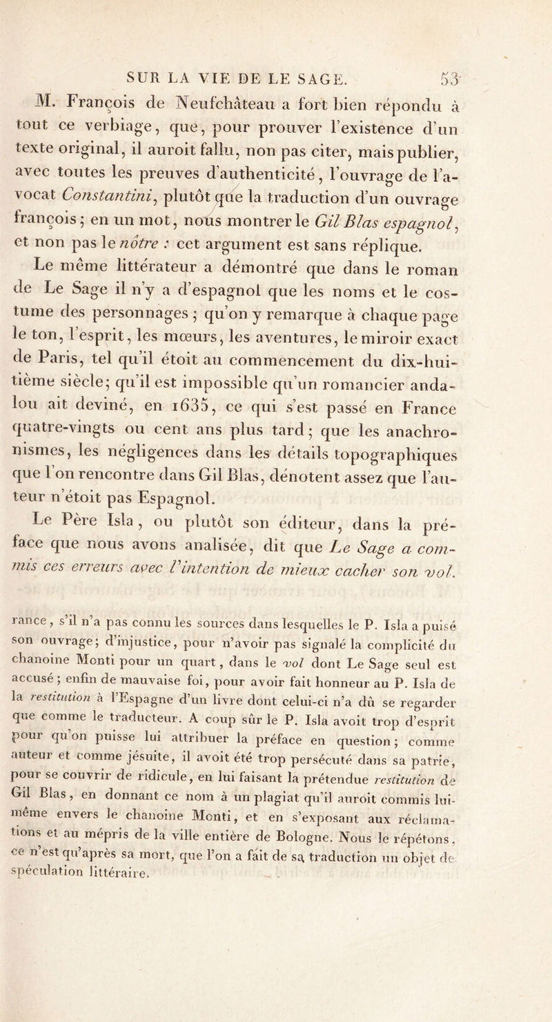 M. François de Neufchâteau a fort bien répondu à tout ce verbiage, que, pour prouver l’existence d’un texte original, il auroit fallu, non pas citer, mais publier, avec toutes les preuves d’authenticité, l’ouvrage de l’a- vocat Constantini, plutôt que la traduction d’un ouvrage ncois 5 en tin mot, nous montrer le Gil Blas espagnol, et non pas le notre : cet argument est sans réplique. Le même littérateur a démontré que dans le roman de Le Sage il n’y a d’espagnol que les noms et le cos- tume des personnages ; qu’on y remarque à chaque page le ton, 1 esprit, les mœurs, les aventures, le miroir exact de Paris, tel quil étoit au commencement du dix-hui- tième siècle; qu’il est impossible qu’un romancier anda- lou ait deviné, en 1635, ce qui s’est passé en France quatre-vingts ou cent ans plus tard ; que les anachro- nismes, les négligences dans les détails topographiques que 1 on rencontre dans Lril Blas, dénotent assez que l’au- teur n étoit pas Espagnol. Le Père Isla , ou plutôt son éditeur, dans la pré- face que nous avons analisee, dit que Le Sage a com- mis ces erreurs avec l intention de mieux cacher son xol. rance , s’il n’a pas connu les sources dans lesquelles le P. Isla a puisé son ouvrage; d’injustice, pour n’avoir pas signalé la complicité du chanoine Menti pour un quart, dans le vol dont Le Sage seul est accusé ; enfin de mauvaise foi, pour avoir fait honneur au P. Isla de- là restitution h 1 Espagne d’un livre dont celui-ci n’a dû se regarder que comme le traducteur. A coup sûr le P. Isla avoit trop d’esprit pour qu’on puisse lui attribuer la préface en question; comme auteur et comme jésuite, il avoit été trop persécuté dans sa patrie, pour se couvrir de ridicule, en lui faisant la prétendue restitution de Gil Blas , en donnant ce nom à un plagiat qu’il auroit commis lui- même envers le chanoine Monti, et en s’exposant aux réclama- tions et au mépris de la ville entière de Bologne. Nous le répétons, ce n est qu’après sa mort, que l’on a fait, de sa traduction un objet de spéculation littéraire.