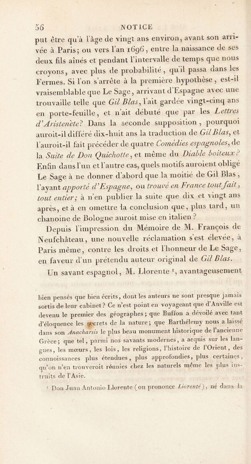 put être qu’à l’âge de vingt ans environ, avant son arri- vée à Paris; ou vers l’an 1696, entre la naissance de ses deux fils aînés et pendant l’intervalle de temps que nous croyons, avec plus de probabilité, quil passa dans les Fermes. Si l’on s’arrête à la première hypothèse, est-il vraisemblable que Le Sage, arrivant d Espagne arec une trouvaille telle que Gil Blas, lait gardee vingt-cinq ans en porte-feuille, et naît débuté que par les Lettres d'Aristenete? Dans la seconde supposition , pourquoi auroit-il différé dix-hnit ans la traduction de Gil hlas, et l’auroit-il fait précéder de quatre Comédies espagnoles, de la Suite de Don Quichotte, et meme du Diable boiteux : Enfin dans l’un etl autre cas, quels motifs auroient obligé Le Sage à ne donner d’abord que la moitié de Gil Blas , l’ayant apporté d'Espagne, ou trouvé en France tout fait, tout entier; à n en publier la suite que dix et vingt ans après, et à en omettre la conclusion que, plus taid, un chanoine de Bologne auroit mise en italien ? Depuis limpression du Mémoire de M. François de Neufchâteau, une nouvelle réclamation s’est élevée, à Paris même, contre les droits et 1 honneur de Le Sage, en faveur d’un prétendu auteur original de Gil Blas. XJn savant espagnol, M. Llorente r, avantageusement bien pensés que bien écrits, dont les auteurs 11e sont presque jamais sortis de leur cabinet? Ce n’est point en voyageant que d Anville est devenu le premier des géographes ; que Buffon a dévoilé avec tant d’éloquence les secrets de la nature ; que Barthélemy nous a laissé dans son Anacharsis le plus beau monument historique de l’ancienne Grèce ; que tel, parmi nos savants modernes, a acquis sur les lan- gues, les mœurs, les lois, les religions, 1 histoire de 1 Orient, des connoissances plus étendues, plus approfondies, plus ceitaines, qu’on n’en trouverait réunies chez les naturels meme les plus ins- truits de l’Asie. r Don Juan Antonio Llorente (on prononce Liorenté), né dans la