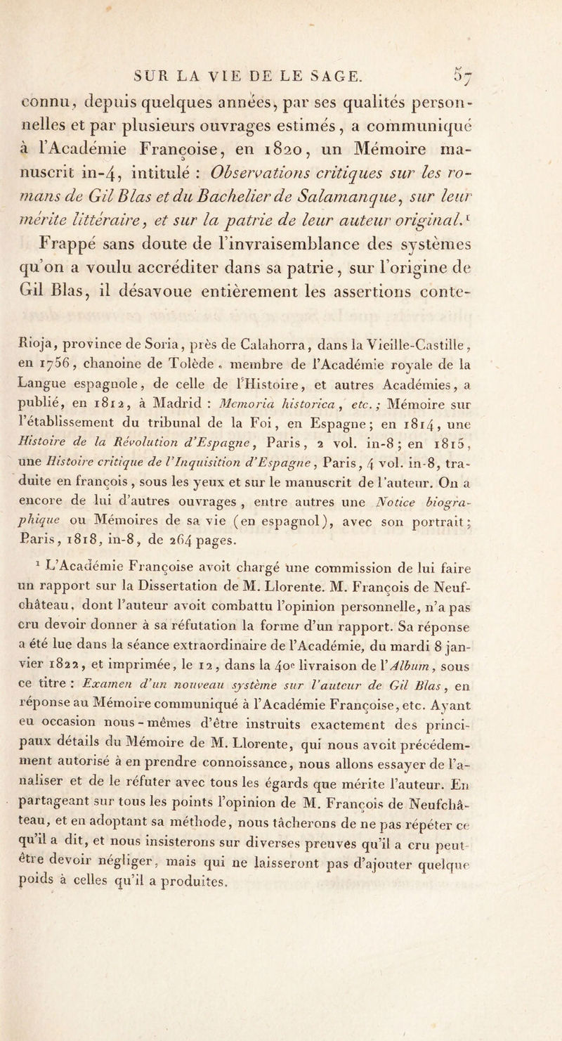 connu, depuis quelques années, par ses qualités person- nelles et par plusieurs ouvrages estimés , a communiqué à l’Académie Françoise, en 1820, un Mémoire ma- nuscrit in-4? intitulé : Observations critiques sur les ro- mans de Gil Blas et du Bachelier de Salamanque, sur leur mérite littéraire, et sur la patrie de leur auteur original.1 Frappé sans doute de l’invraisemblance des systèmes qu’on a voulu accréditer dans sa patrie, sur l’origine de Gil Blas, il désavoue entièrement les assertions conte- Rioja, province de Soria, près de Calahorra, dans la Vieille-Castille , en iyS6, chanoine de Tolède . membre de l’Académie royale de la Langue espagnole, de celle de 1 Histoire, et autres Académies, a publié, en 18x2, à Madrid : Memoria historien , etc. ; Mémoire sur l’établissement du tribunal de la Foi, en Espagne; en 1814, une Histoire de la Révolution d’Espagne, Paris, 2 vol. in-8 ; en 1815, une Histoire critique de VInquisition d’Espagne, Paris, 4 vol. in-8, tra- duite en françois , sous les yeux et sur le manuscrit de l’auteur. On a encore de lui d’autres ouvrages , entre autres une Notice biogra- phique ou Mémoires de sa vie (en espagnol), avec son portrait; Paris, 1818, in-8, de 264 pages. 1 L Académie Françoise avoit chargé une commission de lui faire un rapport sur la Dissertation de M. Llorente. M. François de Neuf- château. dont Fauteur avoit combattu l’opinion personnelle, n’a pas cru devoir donner à sa réfutation la forme d’un rapport. Sa réponse a été lue dans la séance extraordinaire de l’Académie, du mardi 8 jan- vier 1822, et imprimée, le 12 , dans la 4oe livraison de XAlbum, sous ce titre: Examen d’un nouveau système sur l’auteur de Gil Blas, en réponse au Mémoire communiqué à l’Académie Françoise, etc. Ayant eu occasion nous-mêmes d’être instruits exactement des princi- paux détails du Mémoire de M. Llorente, qui nous avoit précédem- ment autorisé à en prendre connoissance, nous allons essayer de ba- naliser et de le réfuter avec tous les égards que mérite l’auteur. En partageant sur tous les points l’opinion de M. François de Neufchâ- teau, et en adoptant sa méthode, nous tâcherons de ne pas répéter ce qu’il a dit, et nous insisterons sur diverses preuves qu’il a cru peut être devoir négliger, mais qui ne laisseront pas d’ajouter quelque poids à celles qu’il a produites.