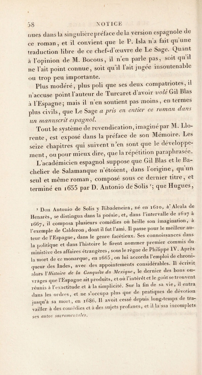 58 NOTICE nues dans la singulière préface de la version espagnole de ce roman, et il convient que le P. Isla na fait qu une traduction libre de ce chef-d’œuvre de Le Sage. Quant à l’opinion de M. Bocous, il n’en parle pas, soit qu’il ne l’ait point connue, soit qu’il l’ait jugée insoutenable ou trop peu importante. Plus modéré, plus poli que ses deux compatriotes, il n’accuse point l’auteur de Turcaret d’avoir volé Gil Blas à l’Espagne; mais il n’en soutient pas moins, en termes plus civils, que Le Sage a pris en entier ce roman dans un manuscrit espagnol. Tout le système de revendication, imaginé par M. Llo- rente, est exposé dans la préface de son Mémoire. Les seize chapitres qui suivent n’en sont que le développe- ment, ou pour mieux dire, que la répétition paraphrasée. L’académicien espagnol suppose que Gd Blas et le Ba- chelier de Salamanque n’étoient, dans 1 origine, qu un seul et même roman, composé sous ce dernier titre, et terminé en i655 par D. Antonio de Solis que Hugues, i Don Antonio de Solis y Ribadeneira, né en 1610, à Alcala de Henarès, se distingua dans la poésie, et, dans l’intervalle de 1627 à 1667, il composa plusieurs comédies où brille son imagination, à l’exemple de Calderon , dont il fut l’ami. Il passe pour le meilleur au- teur de l’Espagne, dans le genre facétieux. Ses connoissances dans la politique et dans l’histoire le firent nommer premier commis du ministère des affaires étrangères, sous le règne de Philippe IV. Après la mort de ce monarque, en ififiÜ , on lui accorda l’emploi de chroni- queur des Indes, avec des appointements considérables. Il écrivit •dors Y Histoire de la Conquête du Mexique, le dernier des bons ou- vrages que l’Espagne ait produits, et où l’intérêt et le goût se trouvent réunis à l’exactitude et à la simplicité. Sur la fin de sa vie, ,1 entra dans les ordres, et ne s’occupa plus que de pratiques de dévotion jusqu’à sa mort, en 1686. Il avoit cessé depuis long-temps de tra- vailler à des comédies et à des sujets profanes, et .1 la ssa incomplets ses autos sacramentaks.