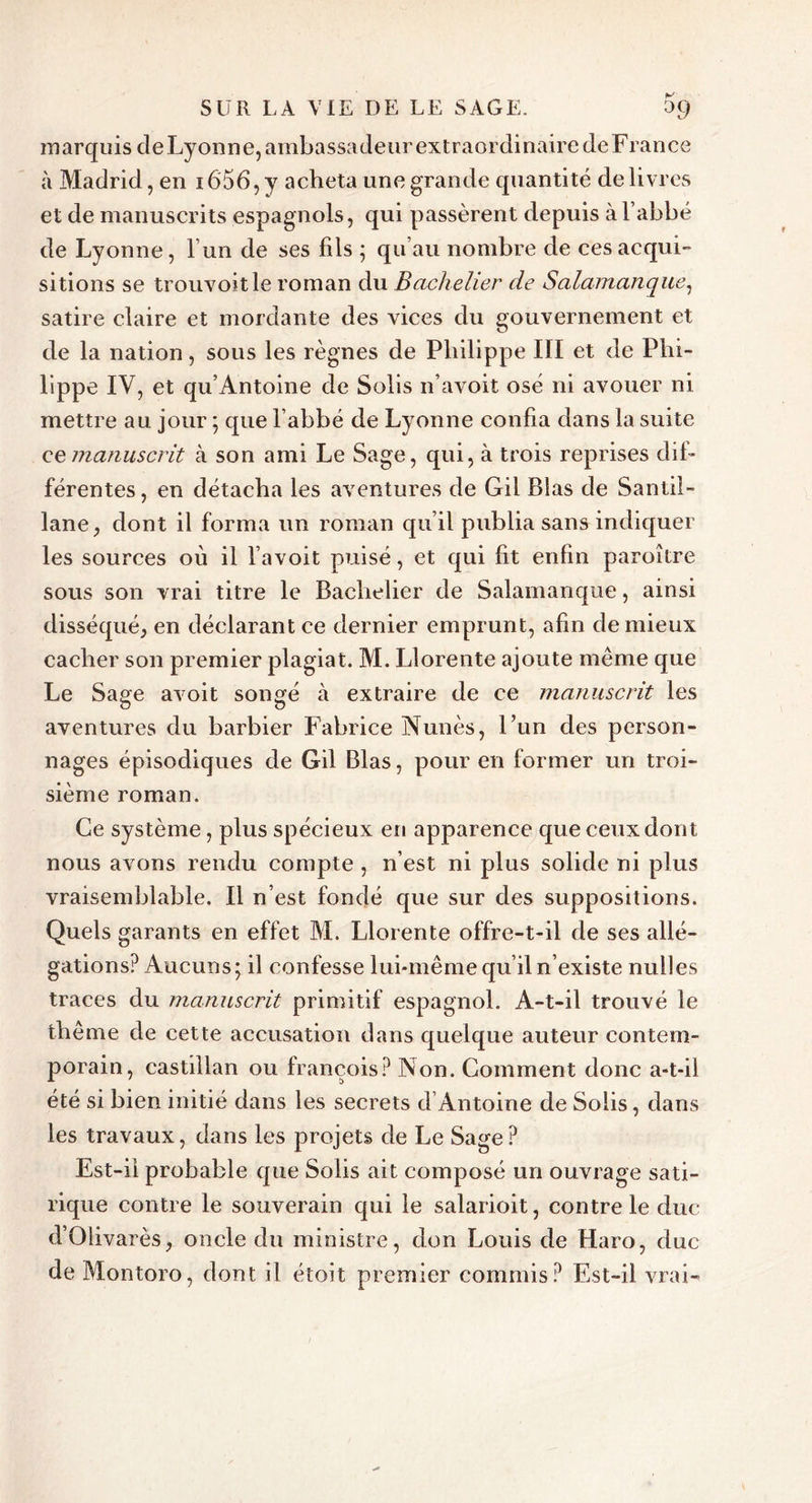 marquis deLyonne, ambassadeur extraordinaire cleFrance à Madrid, en i656,y acheta une grande quantité delivres et de manuscrits espagnols, qui passèrent depuis à l’abbé de Lyonne, l’un de ses fils ; qu’au nombre de ces acqui- sitions se trouvoitle roman du Bachelier de Salamanque, satire claire et mordante des vices du gouvernement et de la nation, sous les règnes de Philippe III et de Phi- lippe IV, et qu’Antoine de Solis n’avoit osé ni avouer ni mettre au jour ; que l’abbé de Lyonne confia dans la suite ce manuscrit à son ami Le Sage, qui, à trois reprises dif- férentes, en détacha les aventures de Gii Blas de Santil- lane, dont il forma un roman qu’il publia sans indiquer les sources où il l’avoit puisé, et qui fit enfin paroître sous son vrai titre le Bachelier de Salamanque, ainsi disséqué, en déclarant ce dernier emprunt, afin de mieux cacher son premier plagiat. M. Llorente ajoute même que Le Sage avoit songé à extraire de ce manuscrit les aventures du barbier Fabrice Nunès, l’un des person- nages épisodiques de Gil Blas, pour en former un troi- sième roman. Ce système, plus spécieux en apparence que ceux dont nous avons rendu compte , n’est ni plus solide ni plus vraisemblable. Il n’est fondé que sur des suppositions. Quels garants en effet M. Llorente offre-t-il de ses allé- gations? Aucuns; il confesse lui-même qu’il n’existe nulles traces du manuscrit primitif espagnol. A-t-il trouvé le thème de cette accusation dans quelque auteur contem- porain, castillan ou françois? Non. Comment donc a-t-il été si bien initié dans les secrets d Antoine de Solis, dans les travaux, dans les projets de Le Sage? Est-ii probable que Solis ait composé un ouvrage sati- rique contre le souverain qui le salarioit, contre le duc d’Olivarès, oncle du ministre, don Louis de Haro, duc de Montoro, dont il étoit premier commis? Est-il vrai-