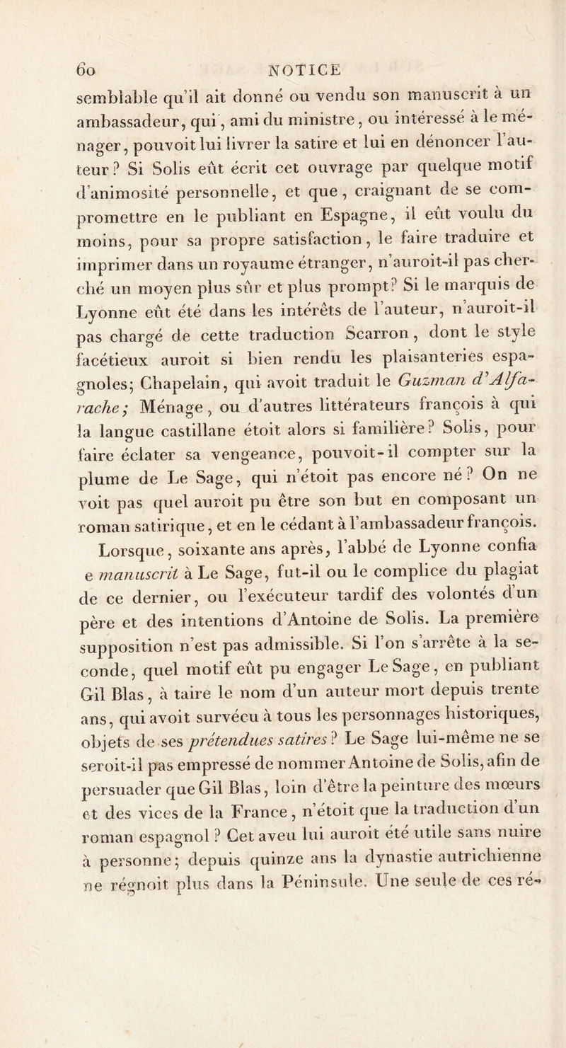 semblable qu’il ait donné ou vendu son manuscrit à un ambassadeur, qui, ami du ministre, ou intéressé à le mé- nager, pouvoit lui livrer la satire et lui en dénoncer 1 au- teur P Si Soiis eût écrit cet ouvrage par quelque motif d’animosité personnelle, et que, craignant de se com- promettre en le publiant en Espagne, il eut voulu du moins, pour sa propre satisfaction, le faire traduire et imprimer dans un royaume étranger, n auroit-il pas cher- ché un moyen plus sûr et plus prompt? Si le marquis de Lyonne eût été dans les intérêts de l’auteur, n auroit-ii pas chargé de cette traduction Scarron, dont le style facétieux auroit si bien rendu les plaisanteries espa- gnoles; Chapelain, qui avoit traduit le Guzman d’Alfa- vache ; Ménage, ou d'autres littérateurs françois à qui la langue castillane étoit alors si familière? Solis, pour faire éclater sa vengeance, pouvoit-il compter sur la plume de Le Sage, qui n’étoit pas encore né? On ne voit pas quel auroit pu être son but en composant un roman satirique, et en le cédant à 1 ambassadeur françois. Lorsque, soixante ans après, l’abbé de Lyonne confia e manuscrit à Le Sage, fut-il ou le complice du plagiat de ce dernier, ou l’exécuteur tardif des volontés dun père et des intentions d’Antoine de Solis. La première supposition n’est pas admissible. Si l’on s’arrête à la se- conde, quel motif eût pu engager LeSage, en publiant Gil Blas, cà taire le nom d’un auteur mort depuis trente ans, qui avoit survécu à tous les personnages historiques, objets de ses prétendues satires ? Le Sage lui-même ne se seroit-il pas empressé de nommer Antoine de Solis, afin de persuader que Gil Blas, loin d etre la peinture ues mœurs et des vices de la France , n etoit que la traduction d un roman espagnol ? Cet aveu lui auroit été utile sans nuire à personne; depuis quinze ans la dynastie autrichienne ne régnoit plus dans la Péninsule. Une seule de ces re**