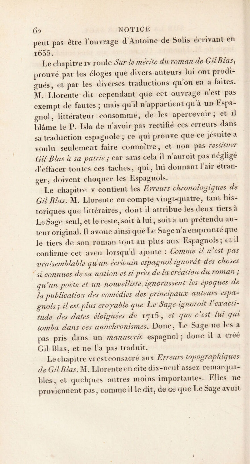 peut pas être l’ouvrage d’Antoine de Solis écrivant en i655. Le chapitre iv roule Sur le mente du roman de GilB las, prouvé par les eloges cpie divers auteurs lui ont piodi ^ués, et par les diverses traductions qu on en a faites. M. Llorente dit cependant que cet ouvrage n’est pas exempt de fautes ; mais qu il n appartient qu à un Espa- gnol, littérateur consommé, de les apercevoir; et il blâme le P. Isla de n’avoir pas rectifié ces erreurs dans sa traduction espagnole ; ce qui prouve que ce jésuite a voulu seulement faire connoître, et non pas restituer GU B las a sa patrie ; car sans cela il n’auroit pas négligé d’effacer toutes ces taches, qui, lui donnant L’air étran- ger, doivent choquer les Espagnols. Le chapitre v contient les Erreurs chronologiques de Gil Blas. M. Llorente en compte vingt-quatre, tant his- toriques que littéraires, dont il attribue les deux tieisa Le Sage seul, et le reste, soit à lui, soit à un prétendu au- teur original. Il avoue ainsi que Le Sagen a emprunté que le tiers de son roman tout au plus aux Espagnols; et il confirme cet aveu lorsqu’il ajoute : Comme il n est pas vraisemblable qu un écrivain espagnol ignorât des choses si connues de sa nation et si près de la création du i omaii ÿ qu un poète et un nouvelliste .ignorassent les époques de la publication des comédies des principaux auteurs espa- gnols ; il est plus croyable que Le Sage ignoroit l exacti- tude des dates éloignées de 1715, et que c'est lui qui tomba dans ces anachronismes. Donc, Le Sage ne les a pas pris dans un manuscrit espagnol ; donc il a créé Gil Blas, et ne l’a pas traduit. Le chapitre vi est consacré aux Erreurs topographiques de Gil Blas. M. Llorente en cite dix-neuf assez remarqua- bles , et quelques autres moins importantes. Elles ne proviennent pas, comme il le dit, de ce que Le Sage avoit