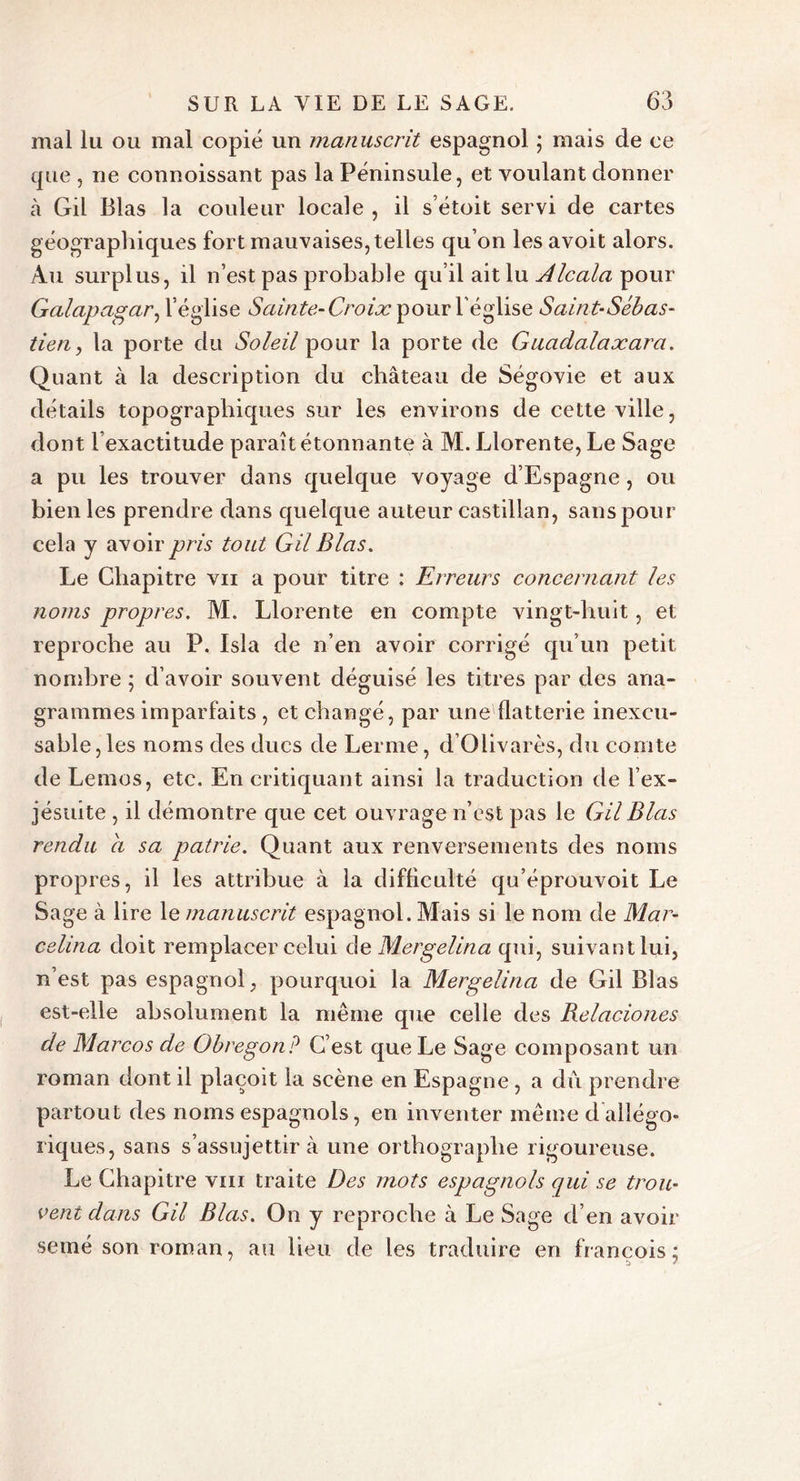 mal lu ou mal copié un manuscrit espagnol ; mais de ce que , ne connaissant pas la Péninsule, et voulant donner cà Gil Blas la couleur locale , il s’étoit servi de cartes géographiques fort mauvaises, telles qu’on les avoit alors. Au surplus, il n’est pas probable qu’il ait lu Alcala pour Galapagar, l’église Sainte-Croix pour l'église Saint-Sébas- tien , la porte du Soleil pour la porte de Guadalaxara. Quant à la description du château de Ségovie et aux détails topographiques sur les environs de cette ville, dont lexactitude paraît étonnante à M. Llorente, Le Sage a pu les trouver dans quelque voyage d’Espagne, ou bien les prendre dans quelque auteur castillan, sans pour cela y avoir pris tout Gil Blas. Le Chapitre vu a pour titre : Erreurs concernant les noms propres. M. Llorente en compte vingt-huit, et reproche au P. Isla de n’en avoir corrigé qu’un petit nombre ; d’avoir souvent déguisé les titres par des ana- grammes imparfaits, et changé, par une flatterie inexcu- sable, les noms des ducs de Lerme, d’Olivarès, du comte de Lemos, etc. En critiquant ainsi la traduction de l’ex- jésiute , il démontre que cet ouvrage n’est pas le Gil Blas rendu a sa patrie. Quant aux renversements des noms propres, il les attribue à la difficulté qu’éprouvoit Le Sage à lire le manuscrit espagnol. Mais si le nom de Mar- celina doit remplacer celui de Mergelina qui, suivant lui, n’est pas espagnol, pourquoi la Mergelina de Gil Blas est-elle absolument la même que celle des Relaciones de Marcos de Obregonp C’est que Le Sage composant un roman dont il plaçoit la scène en Espagne , a du prendre partout des noms espagnols, en inventer même d allégo- riques, sans s’assujettir à une orthographe rigoureuse. Le Chapitre vm traite Des mots espagnols qui se trou- vent dans Gil Blas. On y reproche à Le Sage d’en avoir semé son roman, au heu de les traduire en francois ;
