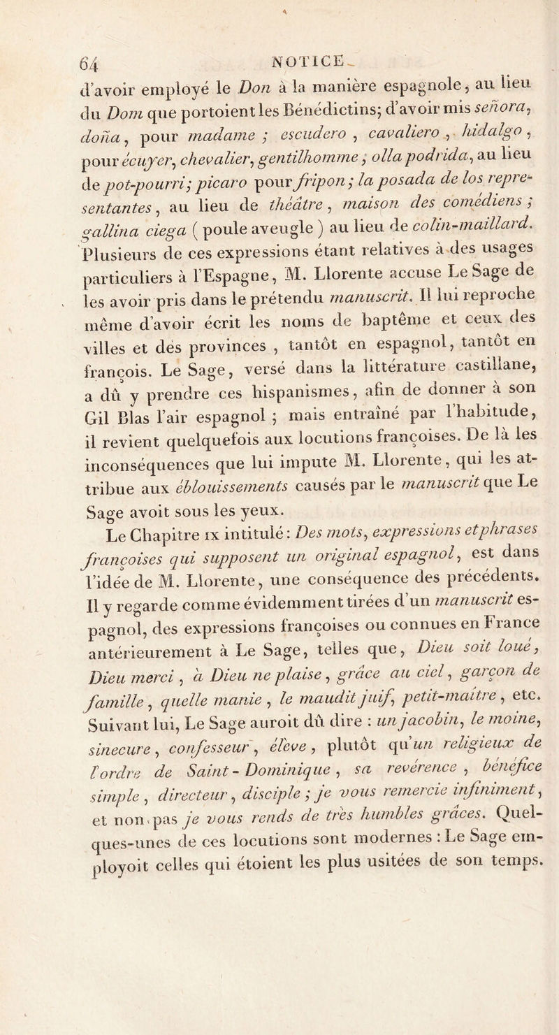d’avoir employé le Don à la manière espagnole, au heu du Dom que portoientles Bénédictins; d’avoir mis sehora, do lia, pour madame ; escudero , cav allero , ■ hidalgo , pour écuyer, chevalier, gentilhomme; olla podrida, au lieu de pot-pourri; picaro pour fripon; la posacla de los repré- sentantes , au lieu de théâtre, maison des comédiens ; gallina ciega ( poule aveugle ) au lieu de colin-maillard. Plusieurs de ces expressions étant relatives à des usages particuliers à l’Espagne, M. Llorente accuse LeSage de les avoir pris dans le prétendu manuscrit. Il lui reproche même d’avoir écrit les noms de baptême et ceux des villes et des provinces , tantôt en espagnol, tantôt en francois. Le Sa ire, versé dans la littérature castillane, a dû y prendre ces hispanismes, afin de donner a son Gil Blas l’air espagnol ; mais entraîné par l’habitude, il revient quelquefois aux locutions françoises. De là les inconséquences que lui impute M. Llorente, qui les at- tribue aux éblouissements causés par le manuscrit que Le Sage avoit sous les yeux. Le Chapitre ix intitulé : Des mois, expressions et phrases françoises qui supposent un original espagnol, est dans l’idée de M. Llorente, une conséquence des précédents. Il y regarde comme évidemment tirées d un manuscrit es- pagnol, des expressions françoises ou connues en fiance antérieurement à Le Sage, telles que, Dieu soit loué, Dieu merci , a Dieu ne plaise, grâce au ciel, garçon de famille, quelle manie , le maudit juif petit-maître , etc. Suivant lui, Le Sage auroit du dire : un jacobin, le moine, sinécure, confesseur, éleve, plutôt qu un religieux de tordre de Saint - Dominique, m revérence, bénéfice simple, directeur, disciple; je vous remercie infiniment, et non'pas vous rends de très humbles glaces. Quel- ques-unes de ces locutions sont modernes . Le Sage ein- ployoit celles qui étoient les plus usitées de son temps.